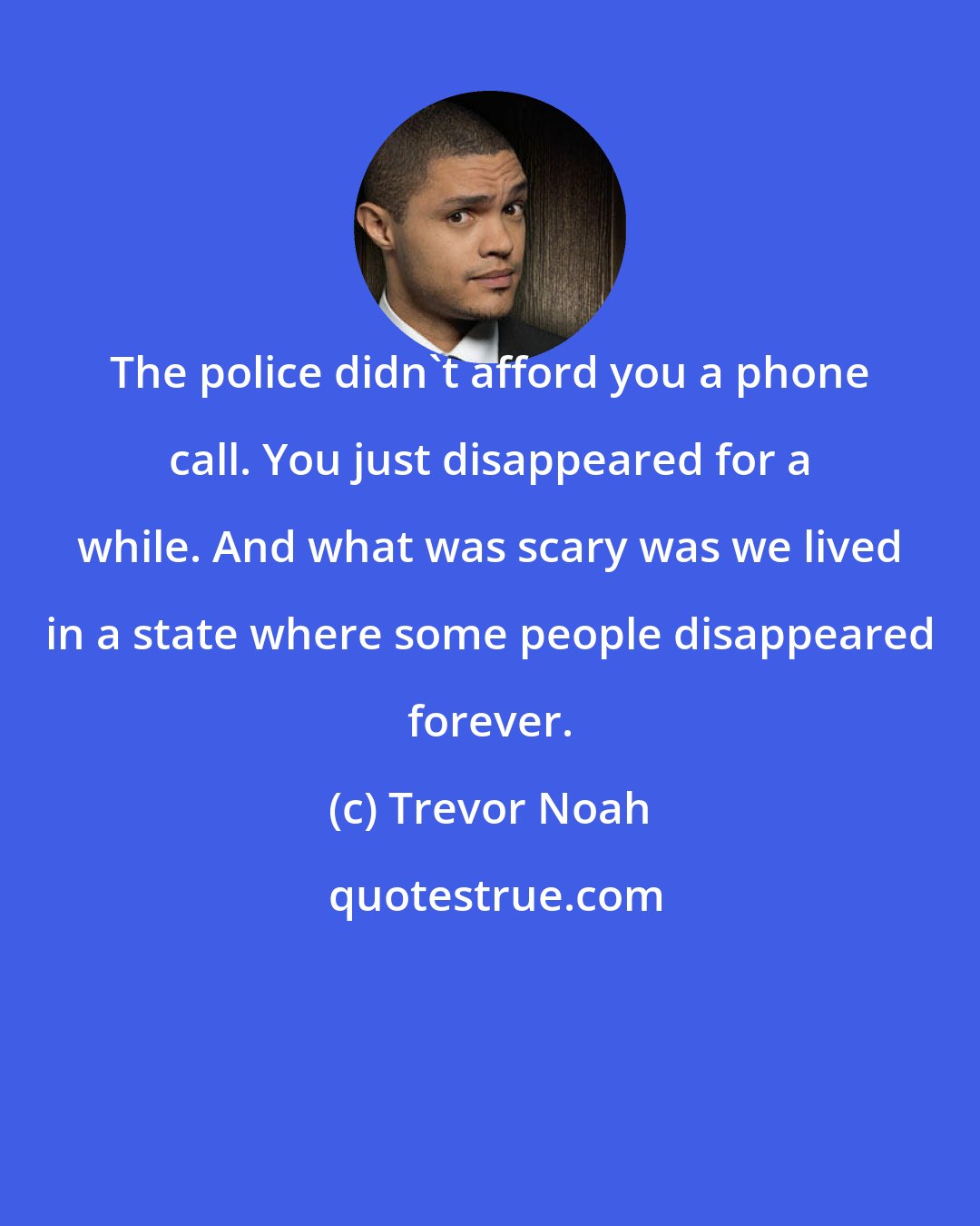 Trevor Noah: The police didn't afford you a phone call. You just disappeared for a while. And what was scary was we lived in a state where some people disappeared forever.