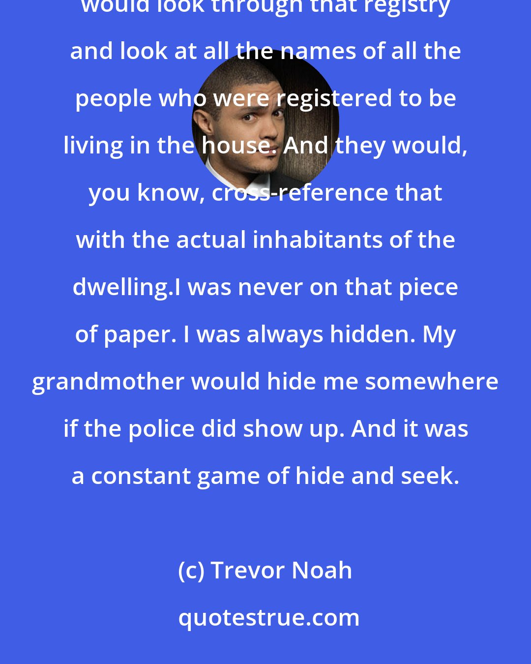 Trevor Noah: The police [in South Africa] would check in on you randomly. And they would come into the house, and they would look through that registry and look at all the names of all the people who were registered to be living in the house. And they would, you know, cross-reference that with the actual inhabitants of the dwelling.I was never on that piece of paper. I was always hidden. My grandmother would hide me somewhere if the police did show up. And it was a constant game of hide and seek.