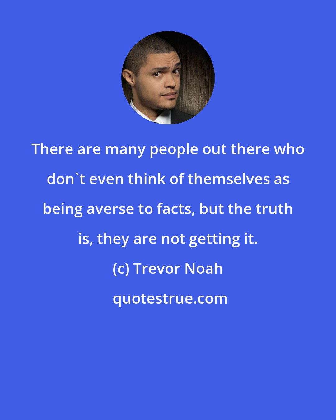 Trevor Noah: There are many people out there who don't even think of themselves as being averse to facts, but the truth is, they are not getting it.