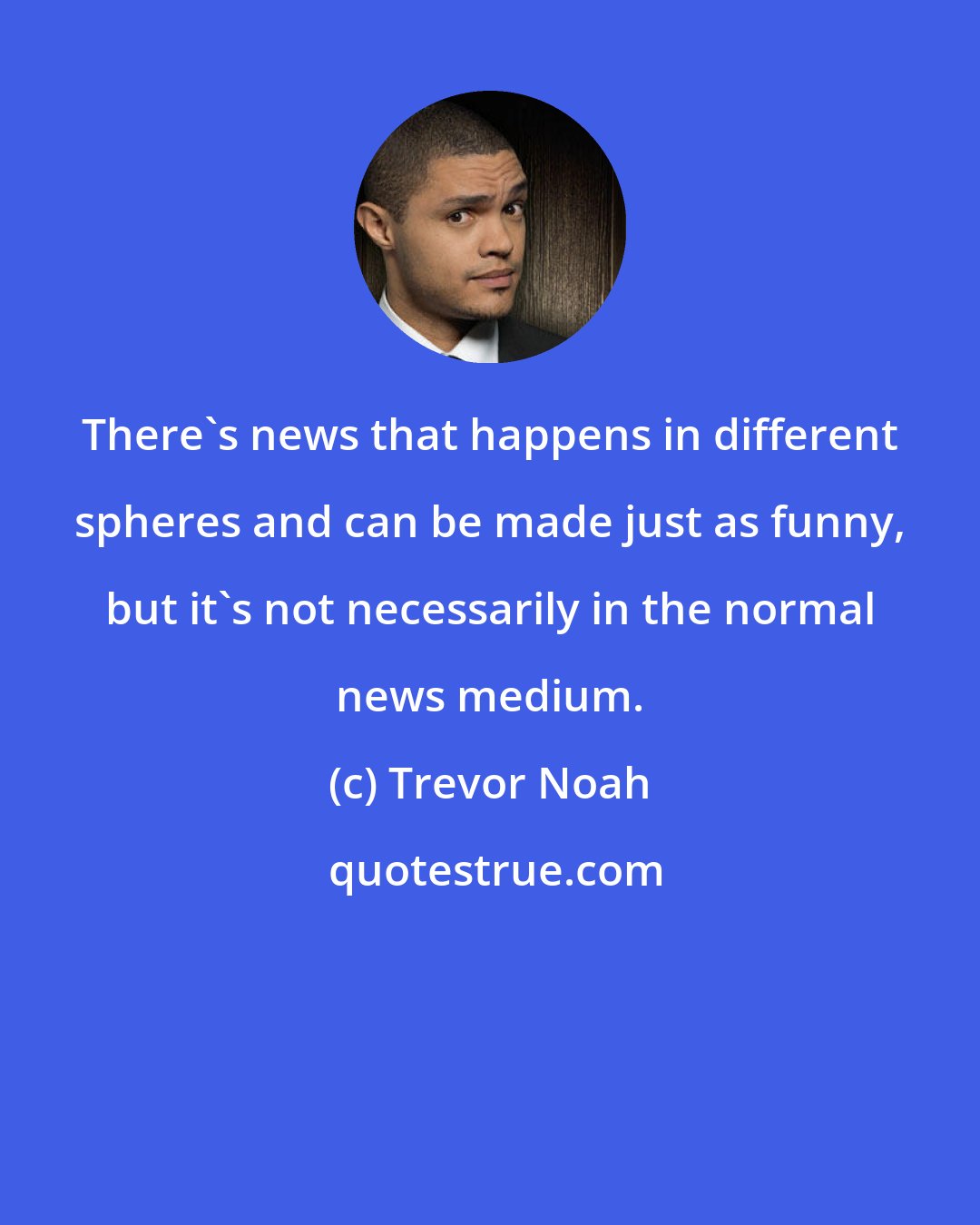 Trevor Noah: There's news that happens in different spheres and can be made just as funny, but it's not necessarily in the normal news medium.