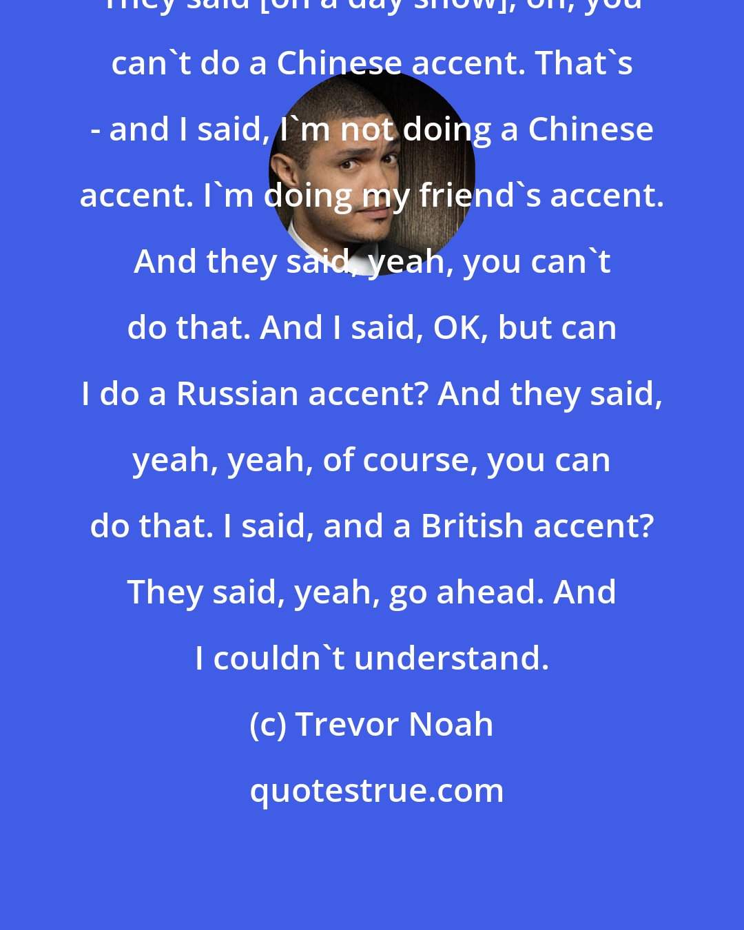 Trevor Noah: They said [on a day show], oh, you can't do a Chinese accent. That's - and I said, I'm not doing a Chinese accent. I'm doing my friend's accent. And they said, yeah, you can't do that. And I said, OK, but can I do a Russian accent? And they said, yeah, yeah, of course, you can do that. I said, and a British accent? They said, yeah, go ahead. And I couldn't understand.