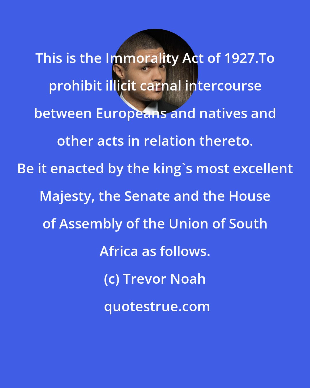 Trevor Noah: This is the Immorality Act of 1927.To prohibit illicit carnal intercourse between Europeans and natives and other acts in relation thereto. Be it enacted by the king's most excellent Majesty, the Senate and the House of Assembly of the Union of South Africa as follows.