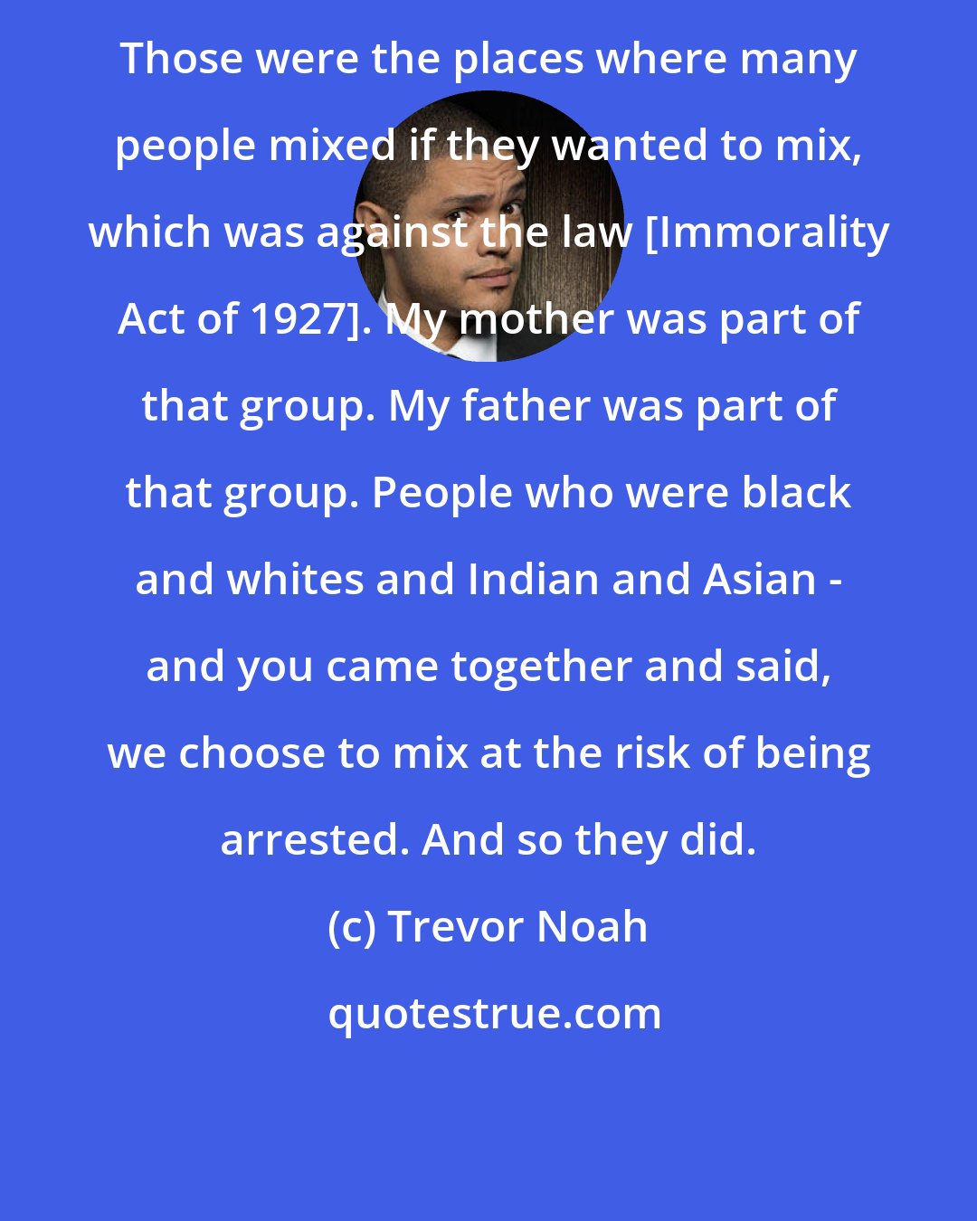 Trevor Noah: Those were the places where many people mixed if they wanted to mix, which was against the law [Immorality Act of 1927]. My mother was part of that group. My father was part of that group. People who were black and whites and Indian and Asian - and you came together and said, we choose to mix at the risk of being arrested. And so they did.