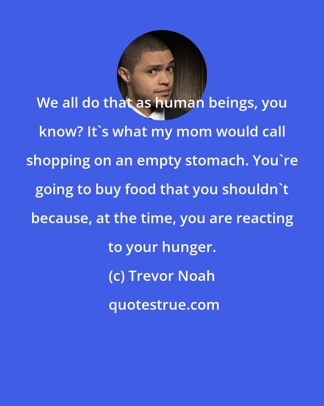 Trevor Noah: We all do that as human beings, you know? It's what my mom would call shopping on an empty stomach. You're going to buy food that you shouldn't because, at the time, you are reacting to your hunger.