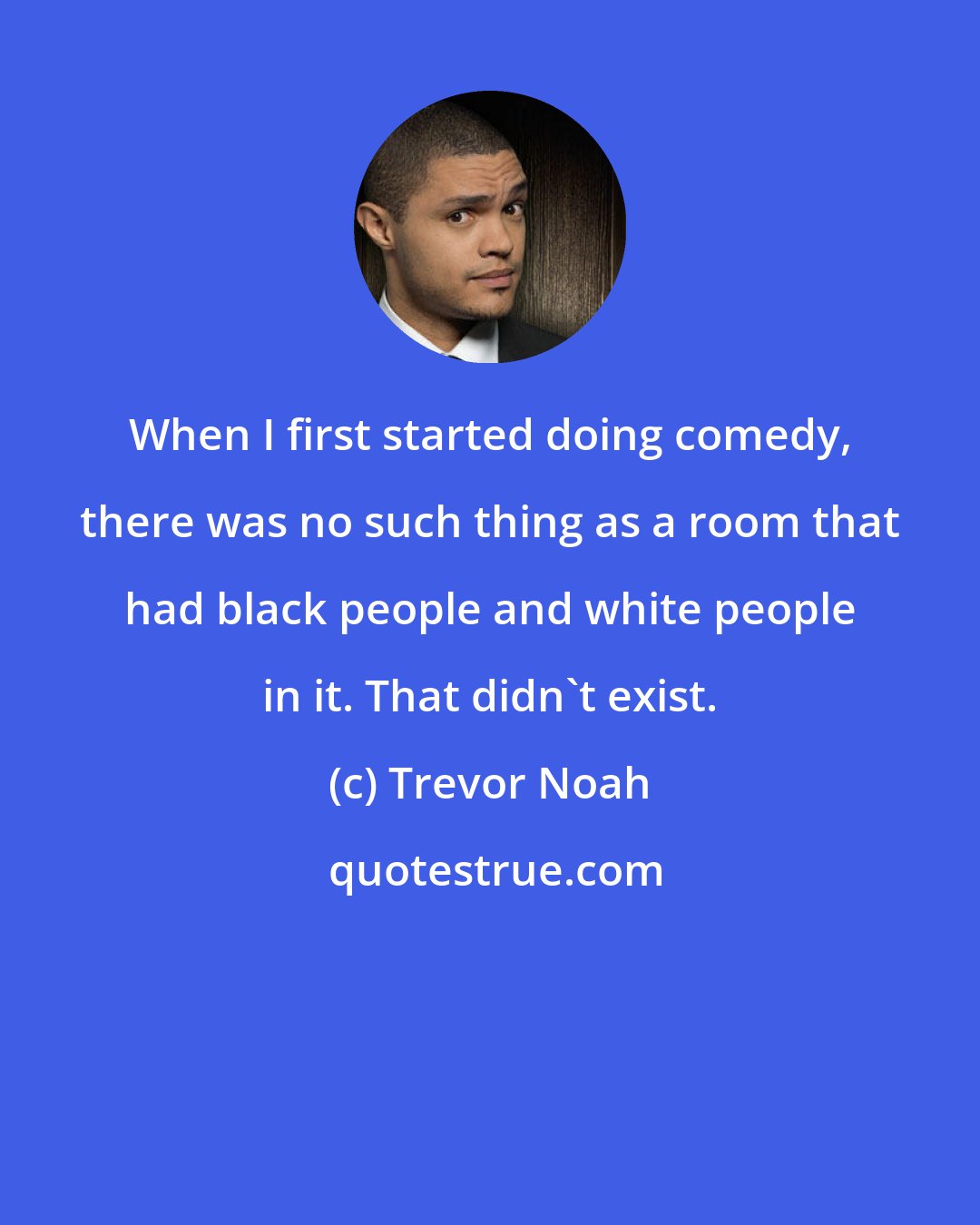 Trevor Noah: When I first started doing comedy, there was no such thing as a room that had black people and white people in it. That didn't exist.