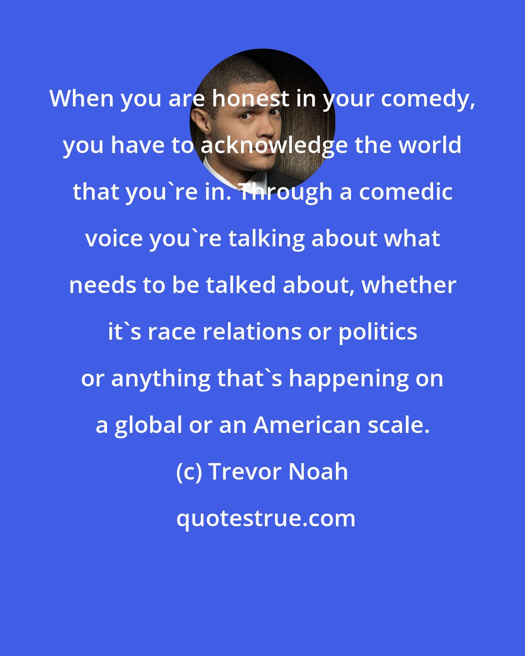 Trevor Noah: When you are honest in your comedy, you have to acknowledge the world that you're in. Through a comedic voice you're talking about what needs to be talked about, whether it's race relations or politics or anything that's happening on a global or an American scale.