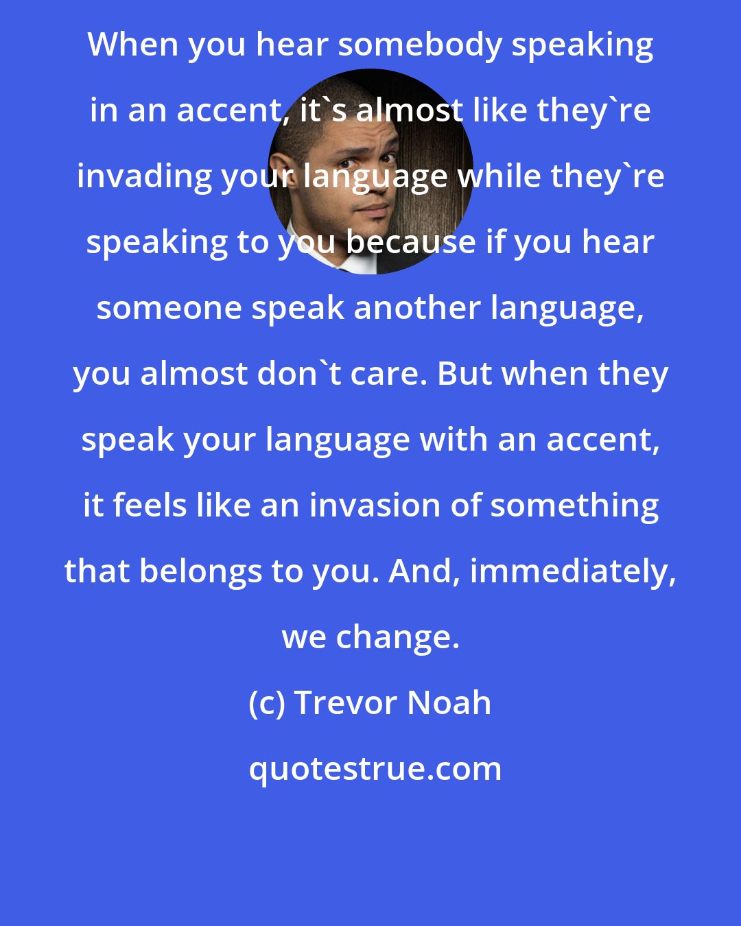 Trevor Noah: When you hear somebody speaking in an accent, it's almost like they're invading your language while they're speaking to you because if you hear someone speak another language, you almost don't care. But when they speak your language with an accent, it feels like an invasion of something that belongs to you. And, immediately, we change.