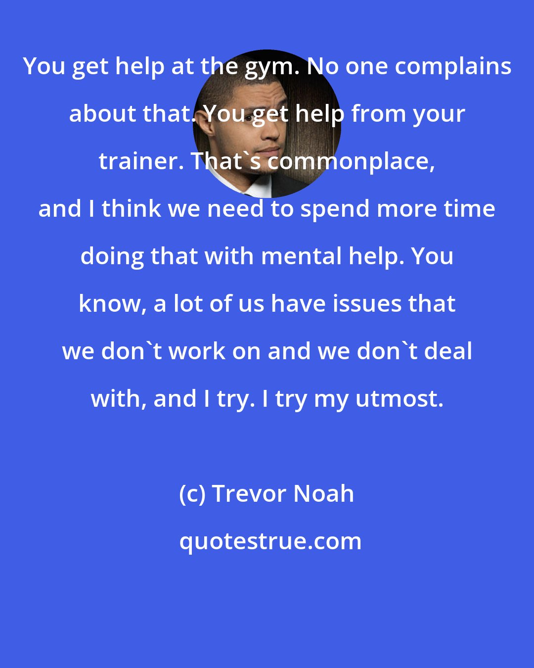 Trevor Noah: You get help at the gym. No one complains about that. You get help from your trainer. That's commonplace, and I think we need to spend more time doing that with mental help. You know, a lot of us have issues that we don't work on and we don't deal with, and I try. I try my utmost.