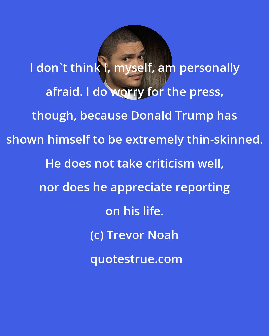 Trevor Noah: I don't think I, myself, am personally afraid. I do worry for the press, though, because Donald Trump has shown himself to be extremely thin-skinned. He does not take criticism well, nor does he appreciate reporting on his life.