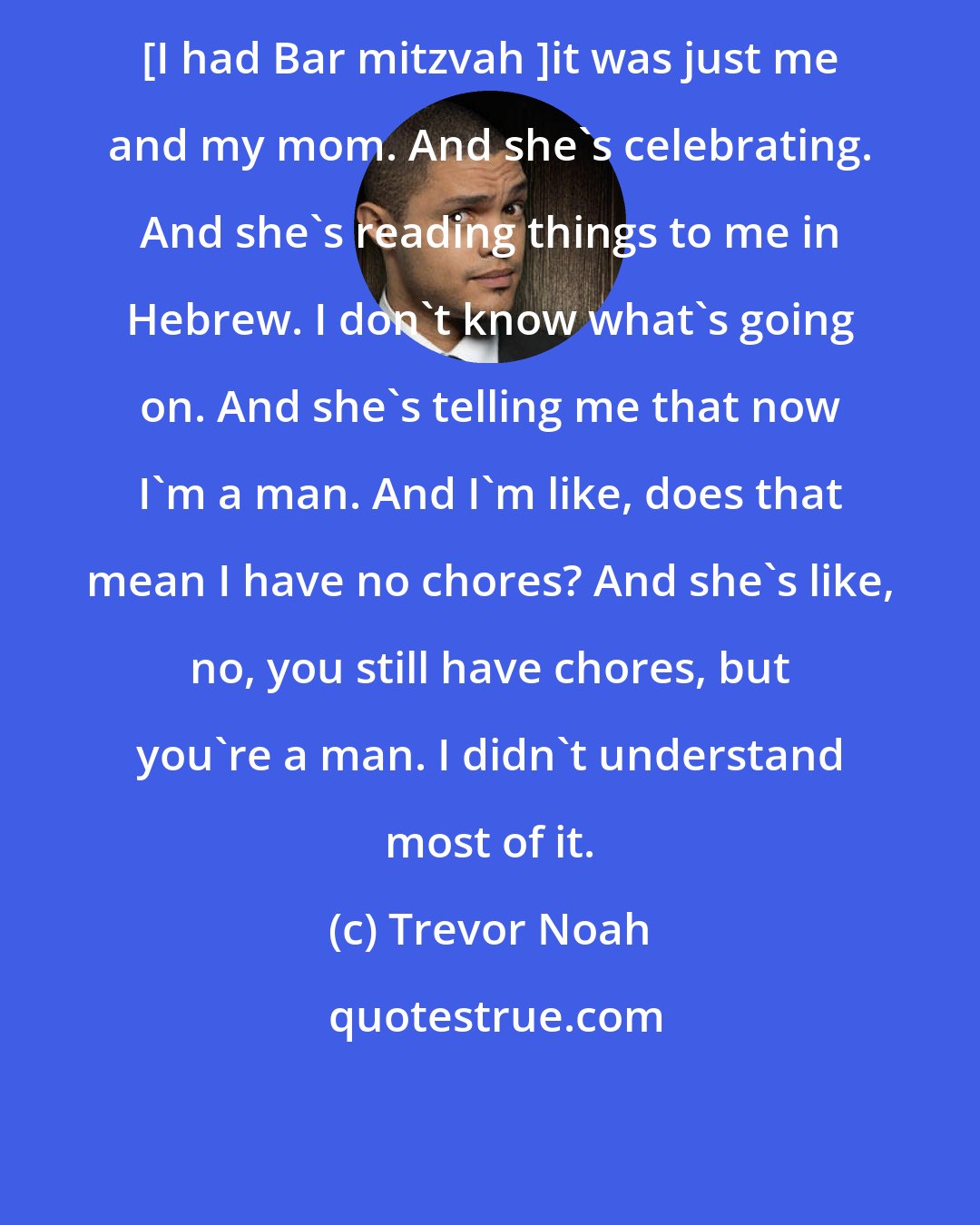 Trevor Noah: [I had Bar mitzvah ]it was just me and my mom. And she's celebrating. And she's reading things to me in Hebrew. I don't know what's going on. And she's telling me that now I'm a man. And I'm like, does that mean I have no chores? And she's like, no, you still have chores, but you're a man. I didn't understand most of it.