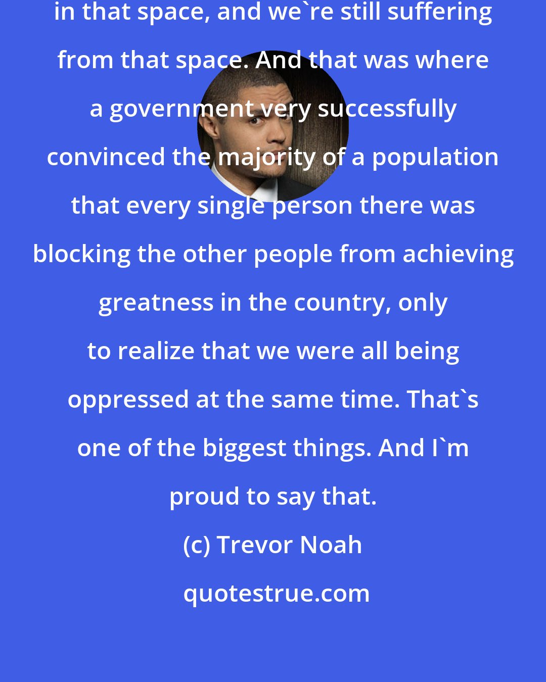 Trevor Noah: I know that in South Africa, we were in that space, and we're still suffering from that space. And that was where a government very successfully convinced the majority of a population that every single person there was blocking the other people from achieving greatness in the country, only to realize that we were all being oppressed at the same time. That's one of the biggest things. And I'm proud to say that.