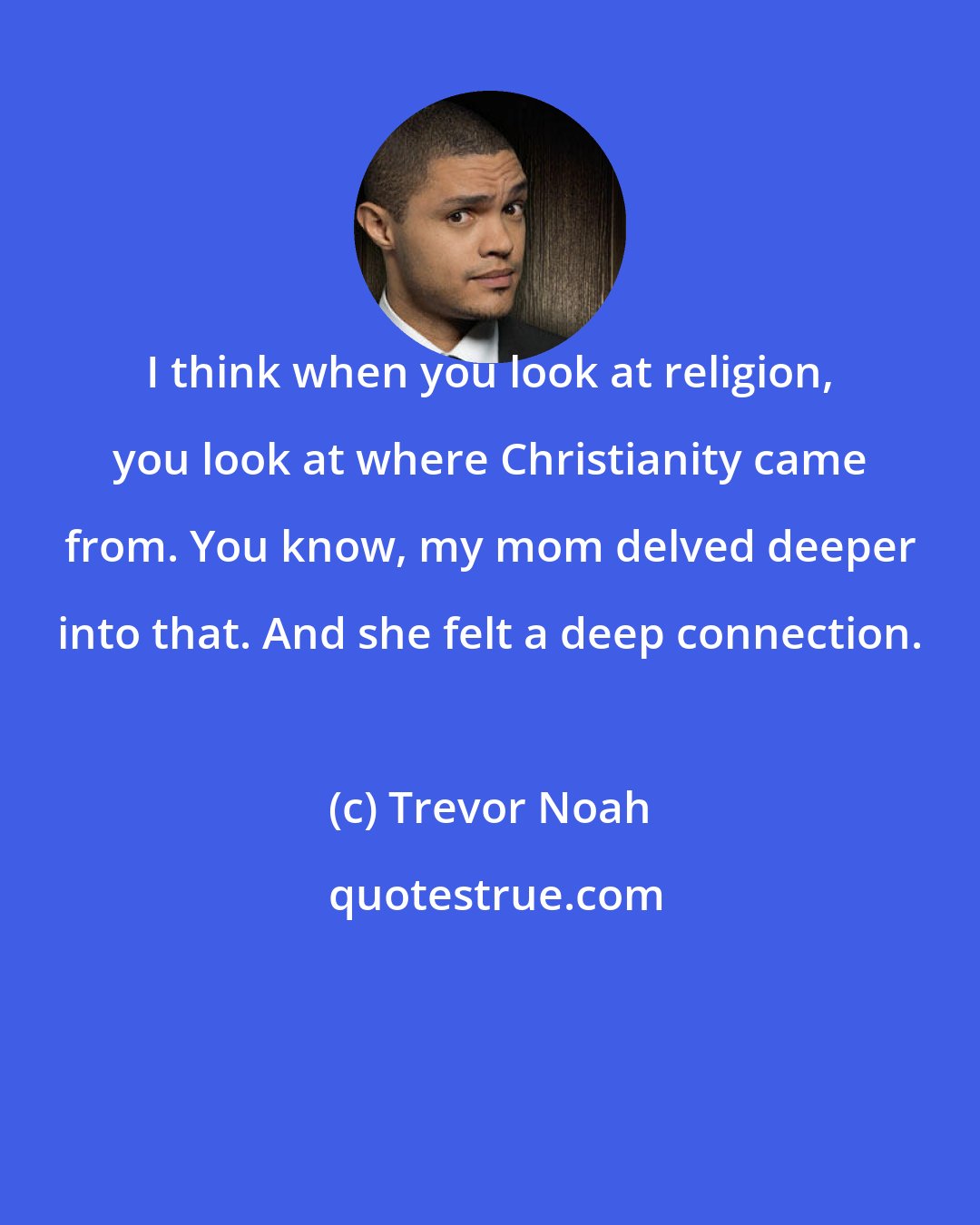 Trevor Noah: I think when you look at religion, you look at where Christianity came from. You know, my mom delved deeper into that. And she felt a deep connection.