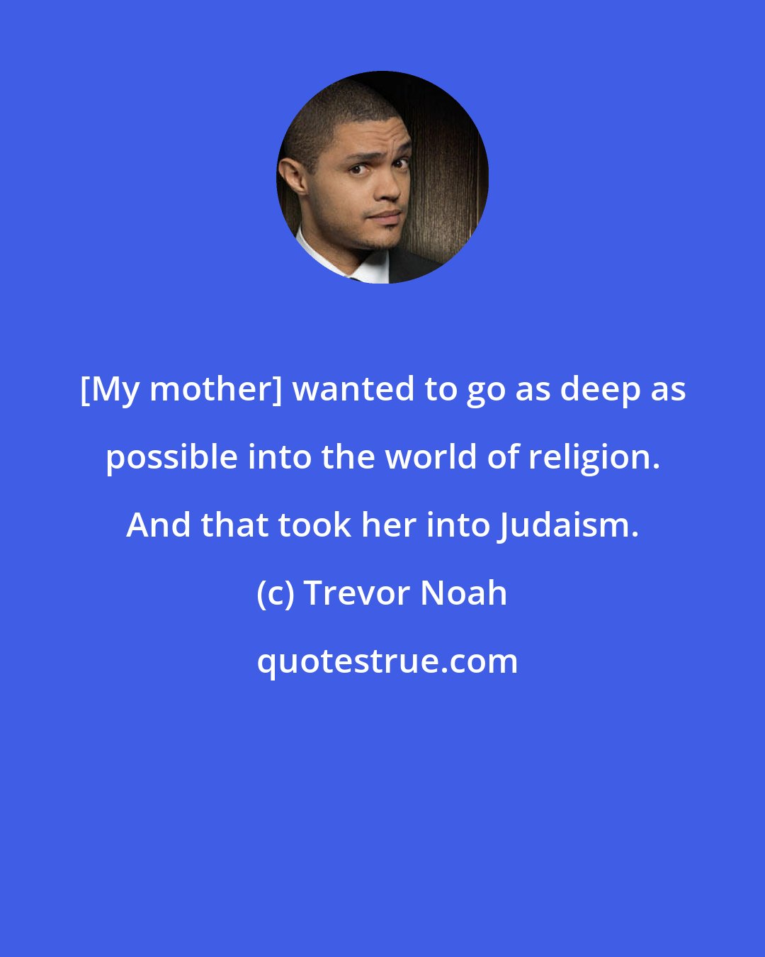 Trevor Noah: [My mother] wanted to go as deep as possible into the world of religion. And that took her into Judaism.