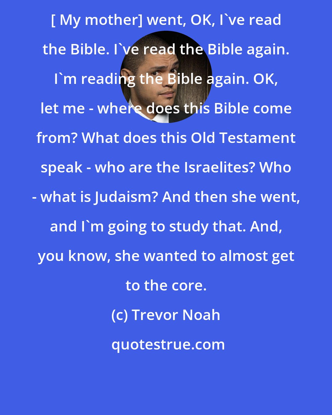 Trevor Noah: [ My mother] went, OK, I've read the Bible. I've read the Bible again. I'm reading the Bible again. OK, let me - where does this Bible come from? What does this Old Testament speak - who are the Israelites? Who - what is Judaism? And then she went, and I'm going to study that. And, you know, she wanted to almost get to the core.