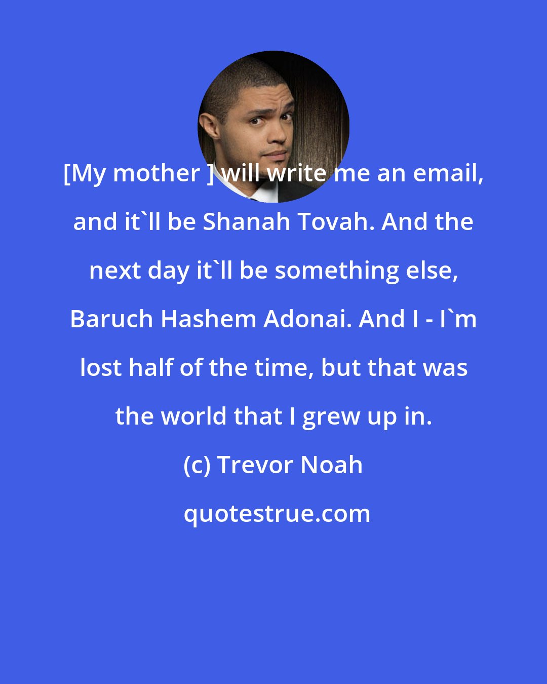 Trevor Noah: [My mother ] will write me an email, and it'll be Shanah Tovah. And the next day it'll be something else, Baruch Hashem Adonai. And I - I'm lost half of the time, but that was the world that I grew up in.