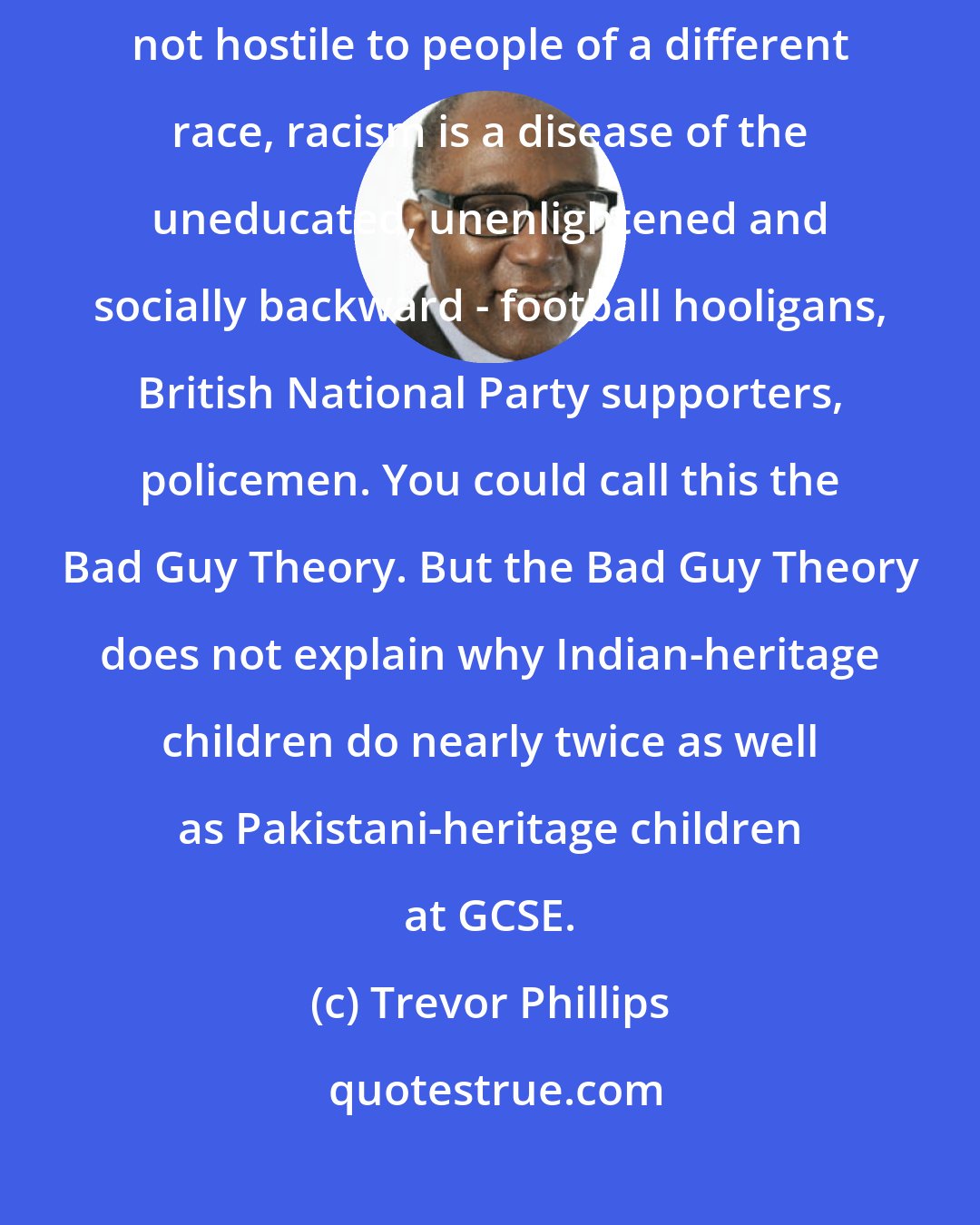 Trevor Phillips: Most liberal-minded folk would like to think that since they are not hostile to people of a different race, racism is a disease of the uneducated, unenlightened and socially backward - football hooligans, British National Party supporters, policemen. You could call this the Bad Guy Theory. But the Bad Guy Theory does not explain why Indian-heritage children do nearly twice as well as Pakistani-heritage children at GCSE.