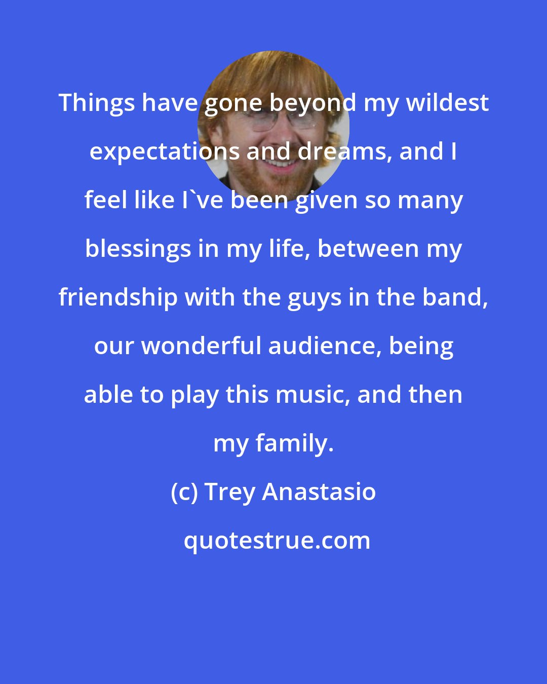 Trey Anastasio: Things have gone beyond my wildest expectations and dreams, and I feel like I've been given so many blessings in my life, between my friendship with the guys in the band, our wonderful audience, being able to play this music, and then my family.