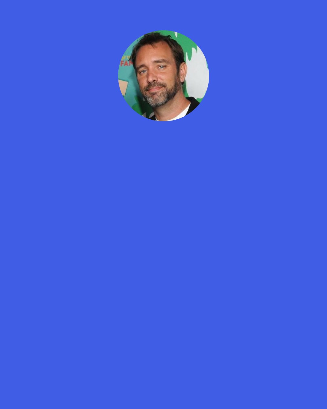Trey Parker: Basically ... out of all the ridiculous religion stories which are greatly, wonderfully ridiculous—the silliest one I've ever heard is, 'Yeah ... there's this big giant universe and it's expanding, it's all gonna collapse on itself and we're all just here just 'cause ... just 'cause'. That, to me, is the most ridiculous explanation ever.