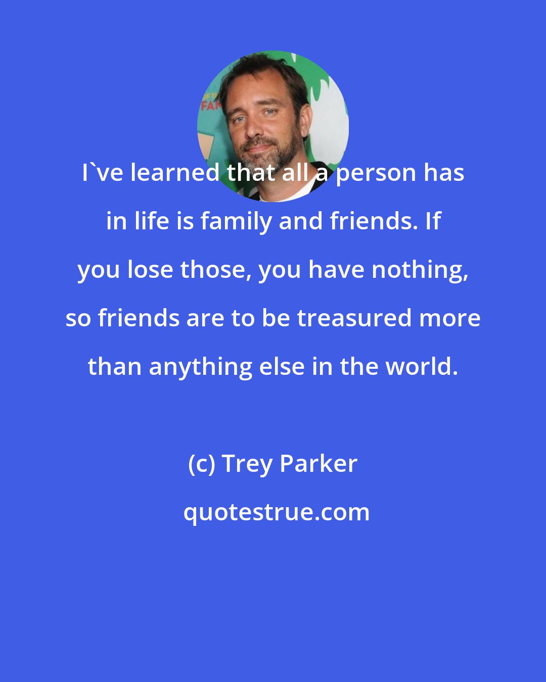 Trey Parker: I've learned that all a person has in life is family and friends. If you lose those, you have nothing, so friends are to be treasured more than anything else in the world.