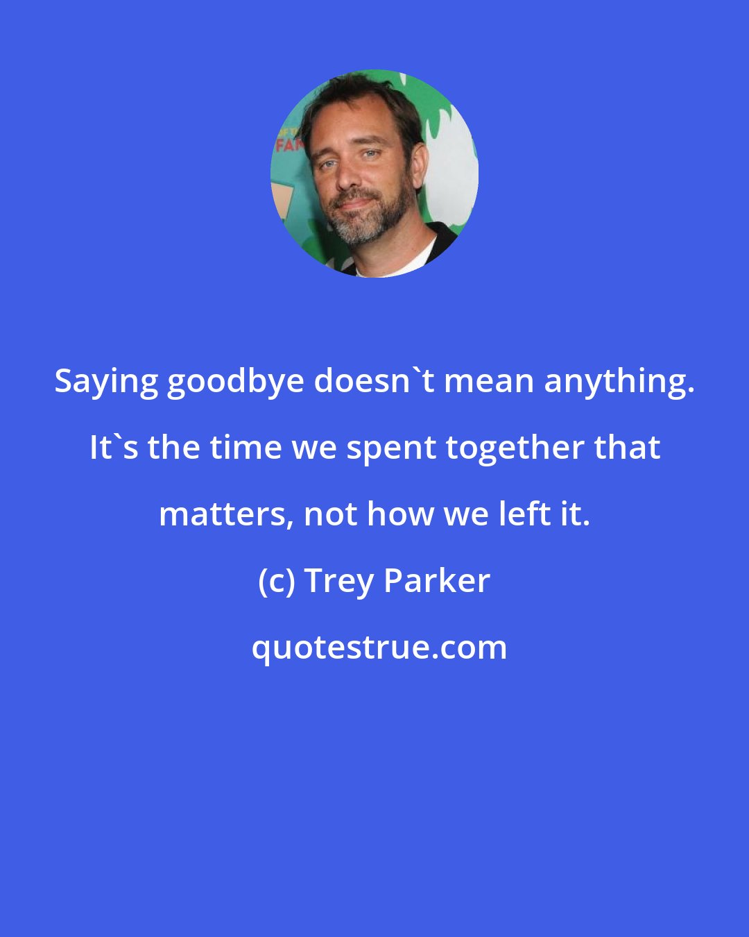 Trey Parker: Saying goodbye doesn't mean anything. It's the time we spent together that matters, not how we left it.