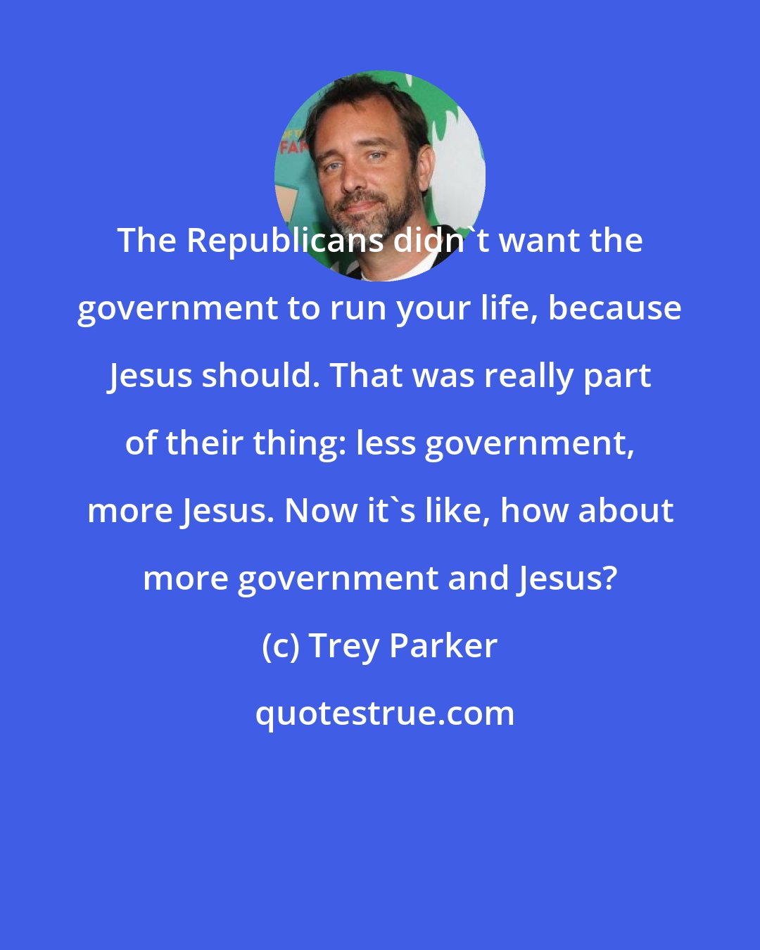 Trey Parker: The Republicans didn't want the government to run your life, because Jesus should. That was really part of their thing: less government, more Jesus. Now it's like, how about more government and Jesus?