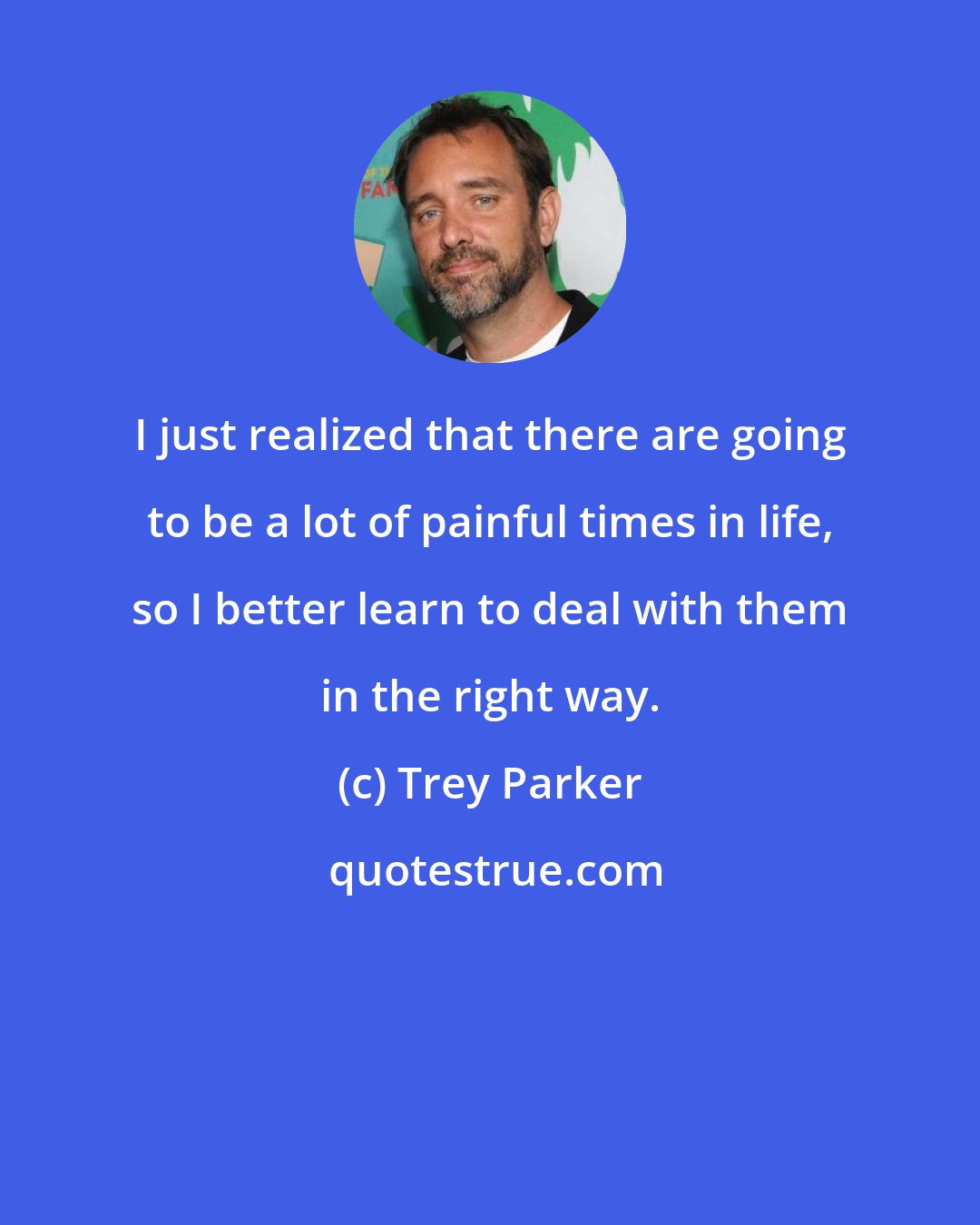 Trey Parker: I just realized that there are going to be a lot of painful times in life, so I better learn to deal with them in the right way.