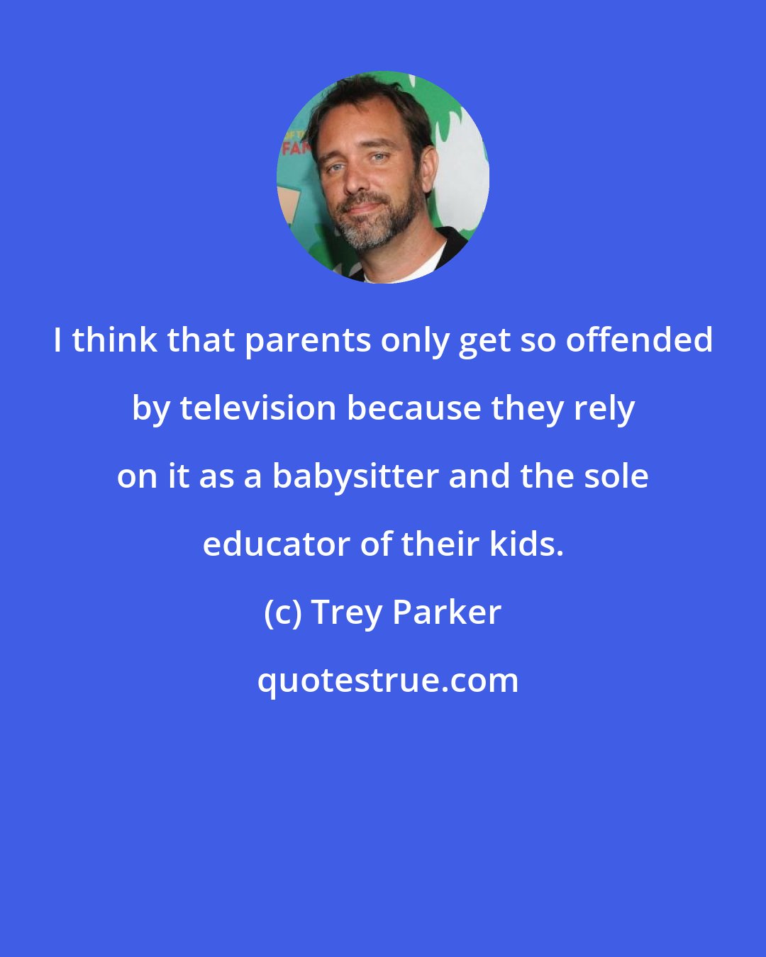 Trey Parker: I think that parents only get so offended by television because they rely on it as a babysitter and the sole educator of their kids.