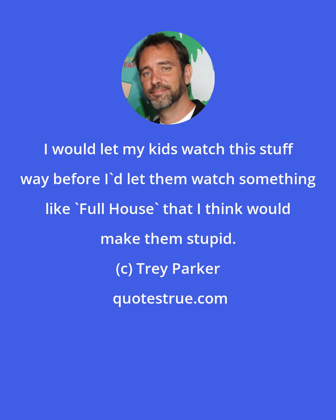 Trey Parker: I would let my kids watch this stuff way before I'd let them watch something like 'Full House' that I think would make them stupid.