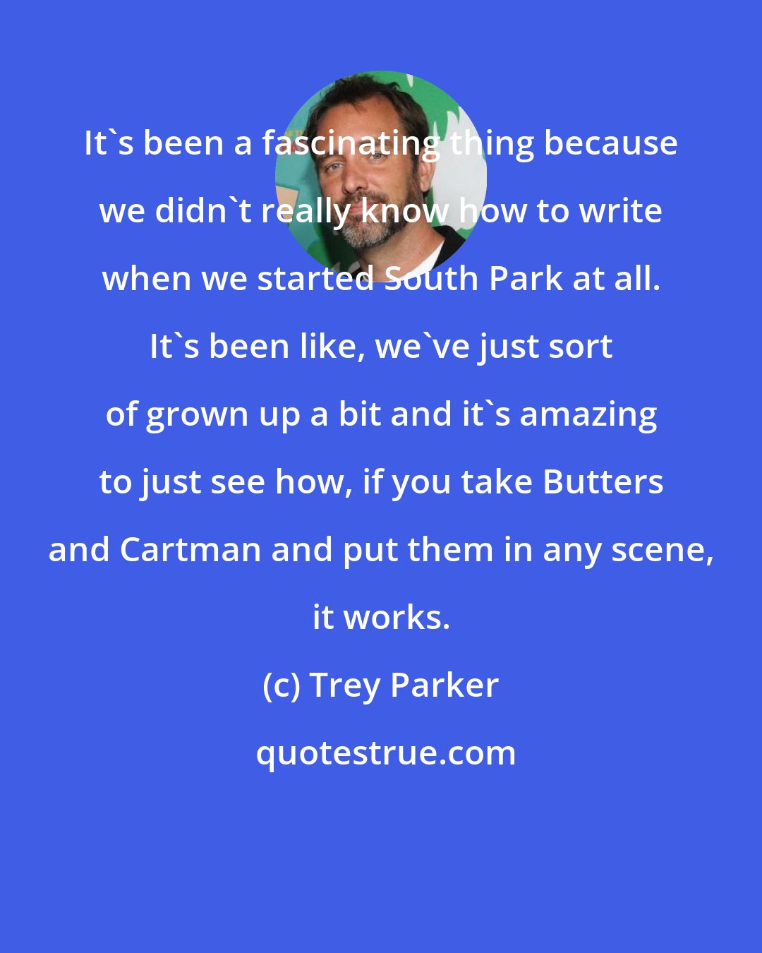 Trey Parker: It's been a fascinating thing because we didn't really know how to write when we started South Park at all. It's been like, we've just sort of grown up a bit and it's amazing to just see how, if you take Butters and Cartman and put them in any scene, it works.