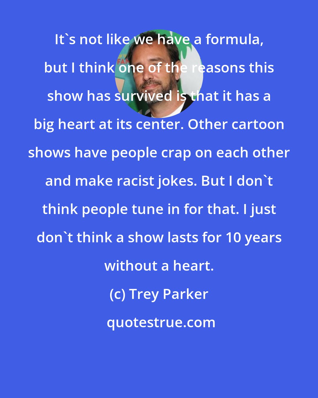 Trey Parker: It's not like we have a formula, but I think one of the reasons this show has survived is that it has a big heart at its center. Other cartoon shows have people crap on each other and make racist jokes. But I don't think people tune in for that. I just don't think a show lasts for 10 years without a heart.