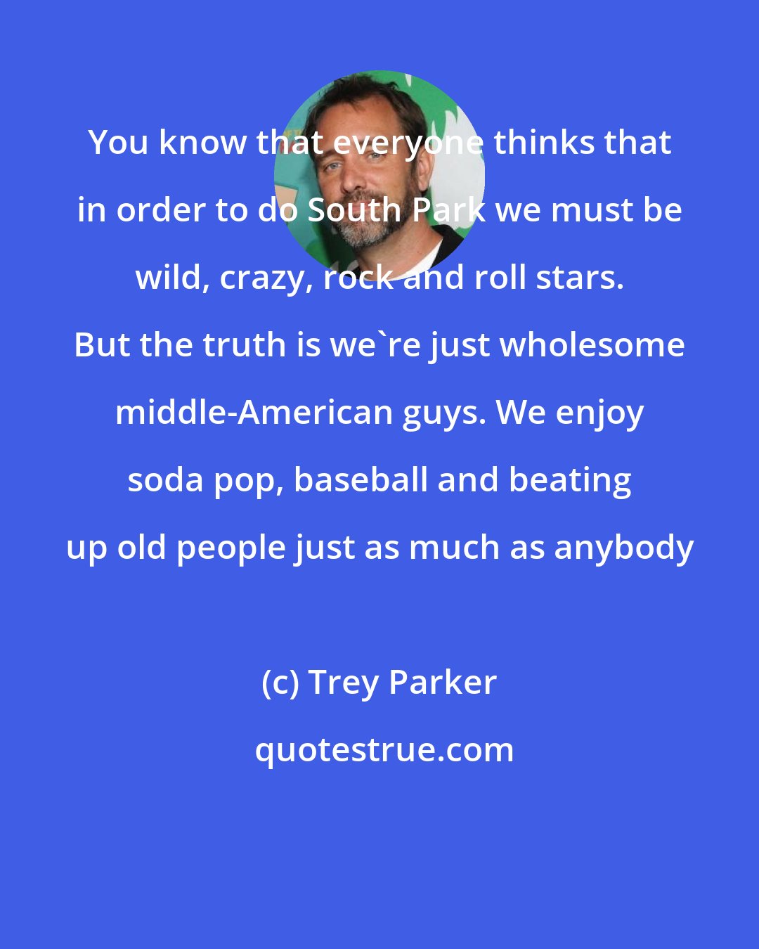 Trey Parker: You know that everyone thinks that in order to do South Park we must be wild, crazy, rock and roll stars. But the truth is we're just wholesome middle-American guys. We enjoy soda pop, baseball and beating up old people just as much as anybody