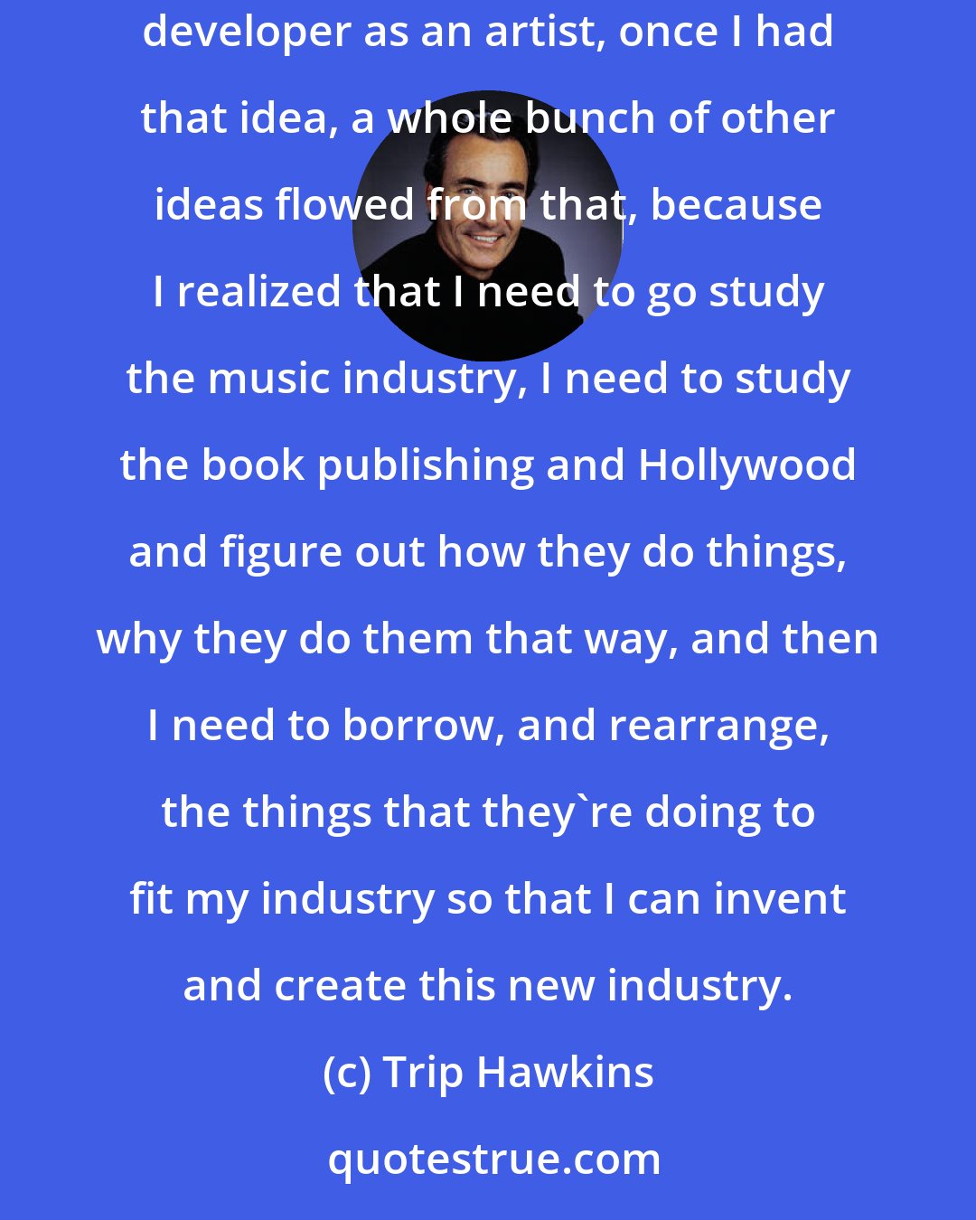 Trip Hawkins: I thought, 'Okay, what's going to be my edge, and how am I going to define what I'm doing differently?' Once I had that key idea of the software developer as an artist, once I had that idea, a whole bunch of other ideas flowed from that, because I realized that I need to go study the music industry, I need to study the book publishing and Hollywood and figure out how they do things, why they do them that way, and then I need to borrow, and rearrange, the things that they're doing to fit my industry so that I can invent and create this new industry.