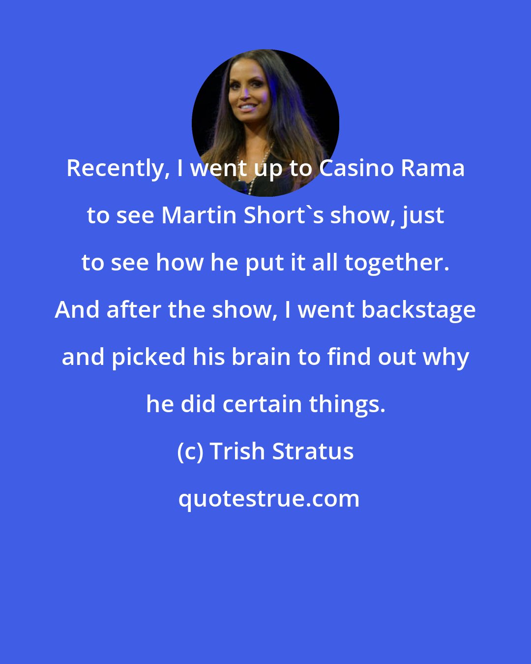 Trish Stratus: Recently, I went up to Casino Rama to see Martin Short's show, just to see how he put it all together. And after the show, I went backstage and picked his brain to find out why he did certain things.