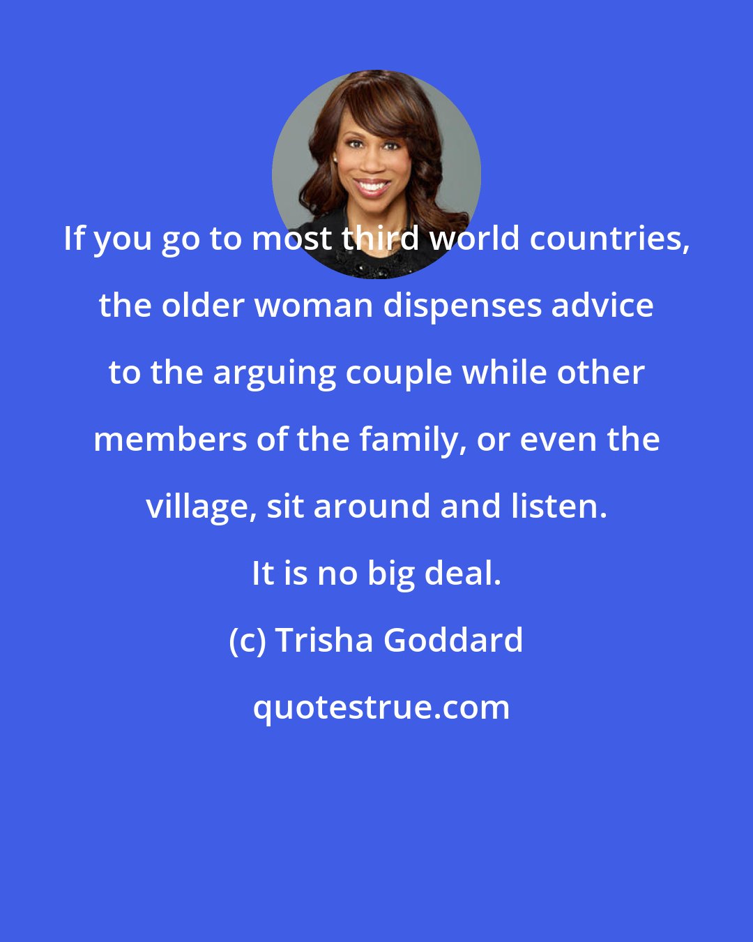 Trisha Goddard: If you go to most third world countries, the older woman dispenses advice to the arguing couple while other members of the family, or even the village, sit around and listen. It is no big deal.