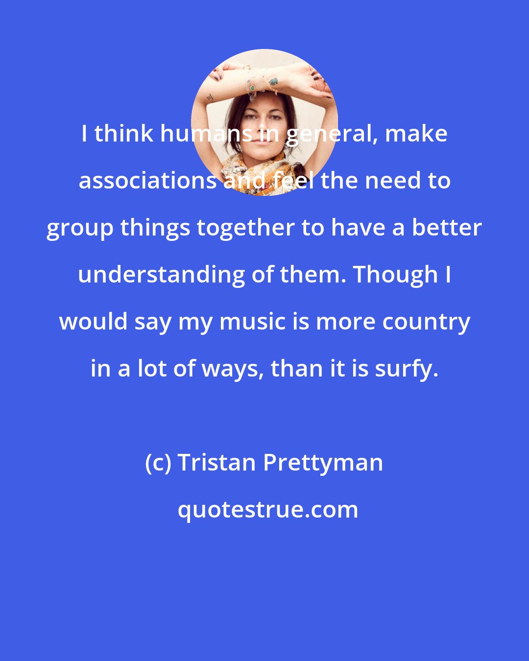 Tristan Prettyman: I think humans in general, make associations and feel the need to group things together to have a better understanding of them. Though I would say my music is more country in a lot of ways, than it is surfy.