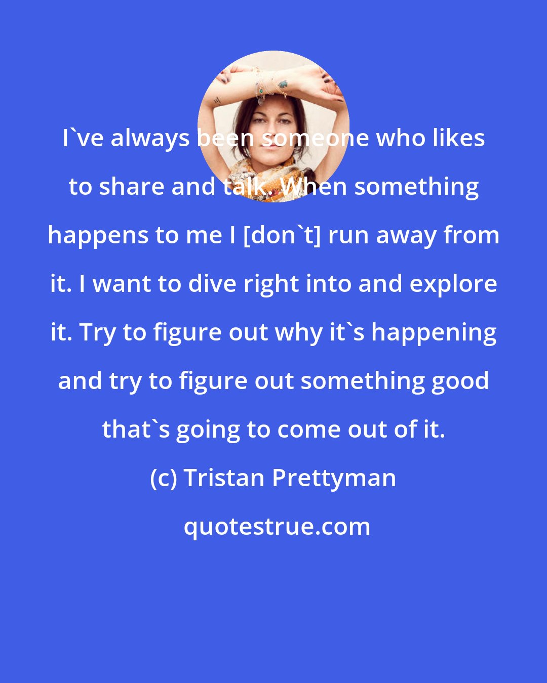Tristan Prettyman: I've always been someone who likes to share and talk. When something happens to me I [don't] run away from it. I want to dive right into and explore it. Try to figure out why it's happening and try to figure out something good that's going to come out of it.