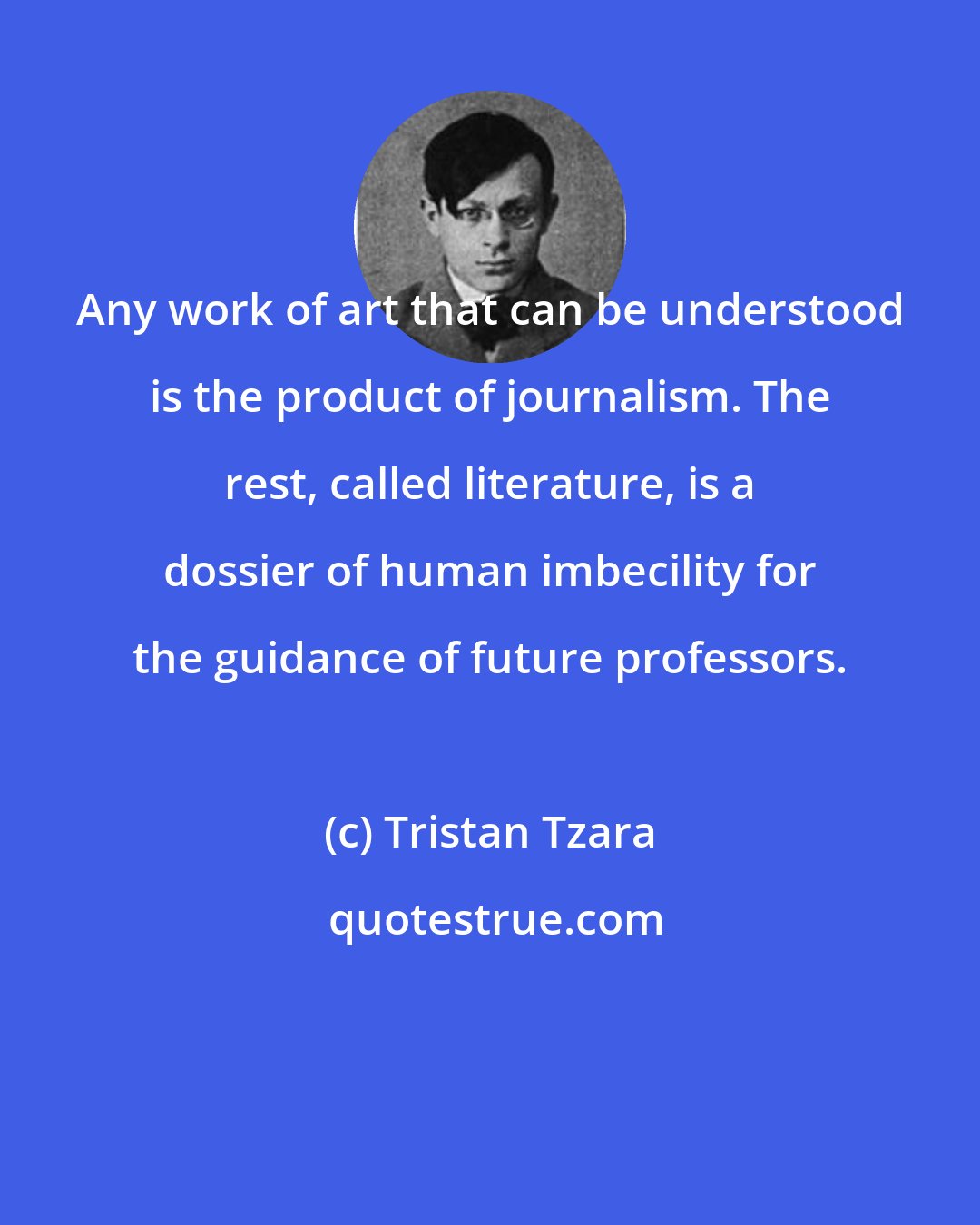 Tristan Tzara: Any work of art that can be understood is the product of journalism. The rest, called literature, is a dossier of human imbecility for the guidance of future professors.