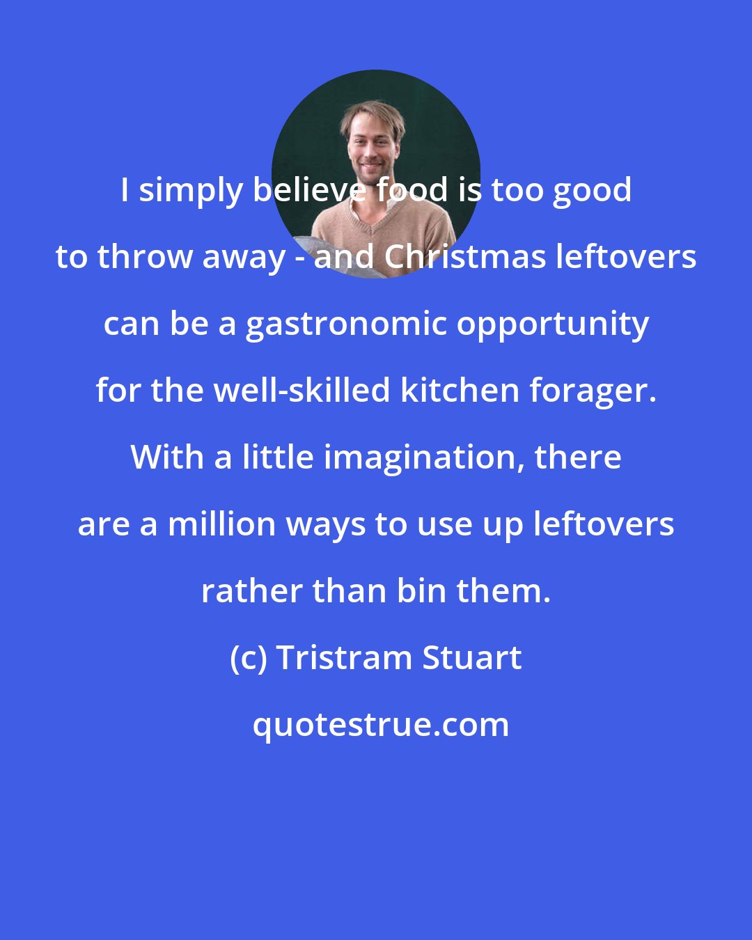 Tristram Stuart: I simply believe food is too good to throw away - and Christmas leftovers can be a gastronomic opportunity for the well-skilled kitchen forager. With a little imagination, there are a million ways to use up leftovers rather than bin them.