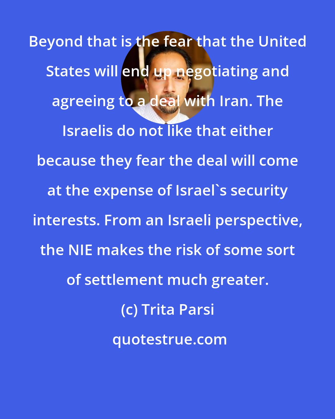Trita Parsi: Beyond that is the fear that the United States will end up negotiating and agreeing to a deal with Iran. The Israelis do not like that either because they fear the deal will come at the expense of Israel's security interests. From an Israeli perspective, the NIE makes the risk of some sort of settlement much greater.