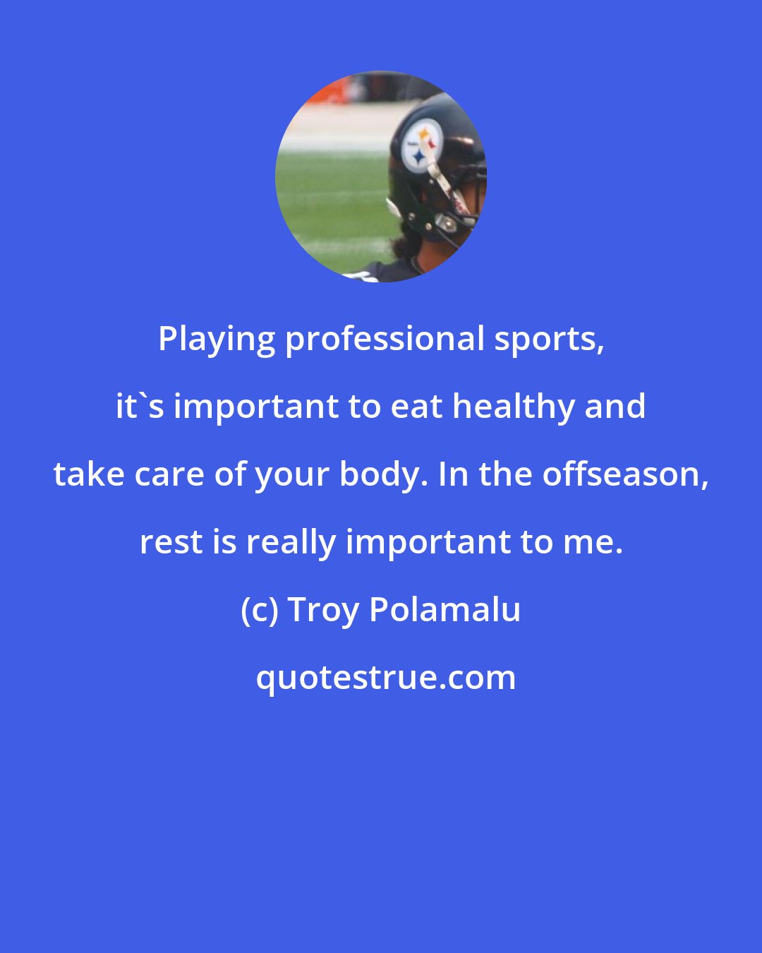 Troy Polamalu: Playing professional sports, it's important to eat healthy and take care of your body. In the offseason, rest is really important to me.
