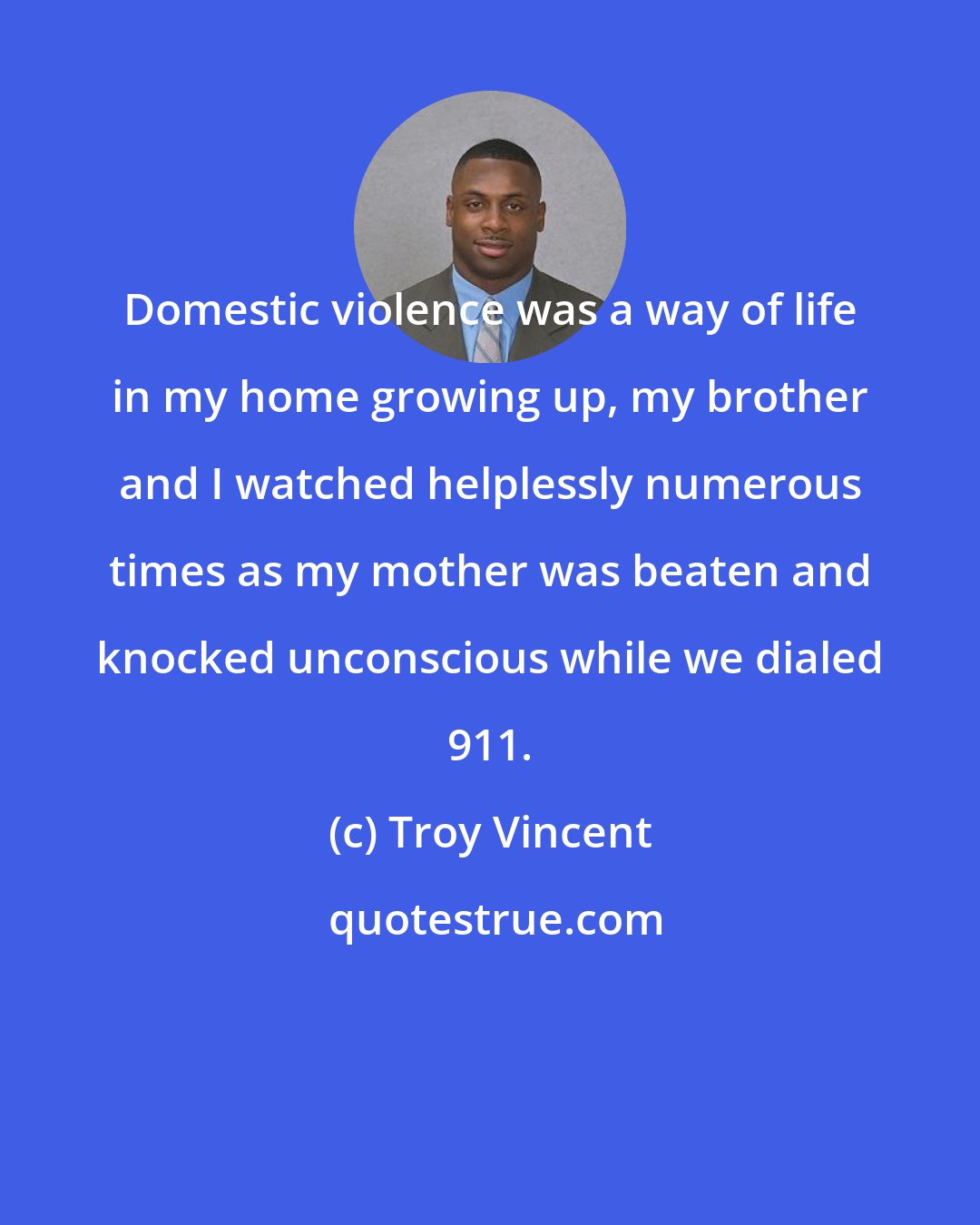 Troy Vincent: Domestic violence was a way of life in my home growing up, my brother and I watched helplessly numerous times as my mother was beaten and knocked unconscious while we dialed 911.