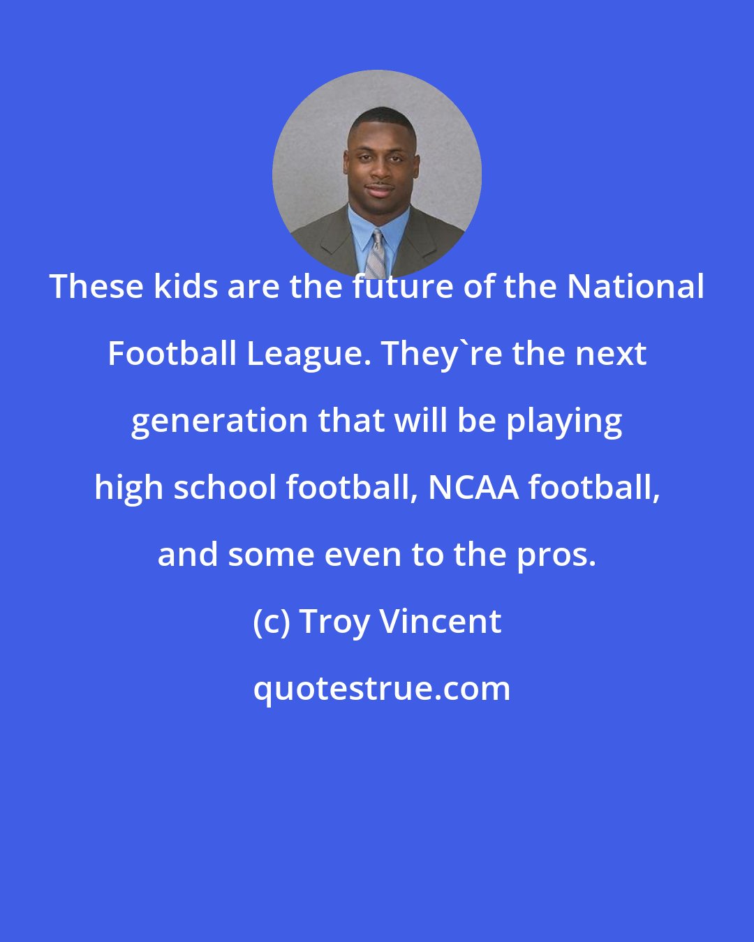 Troy Vincent: These kids are the future of the National Football League. They're the next generation that will be playing high school football, NCAA football, and some even to the pros.