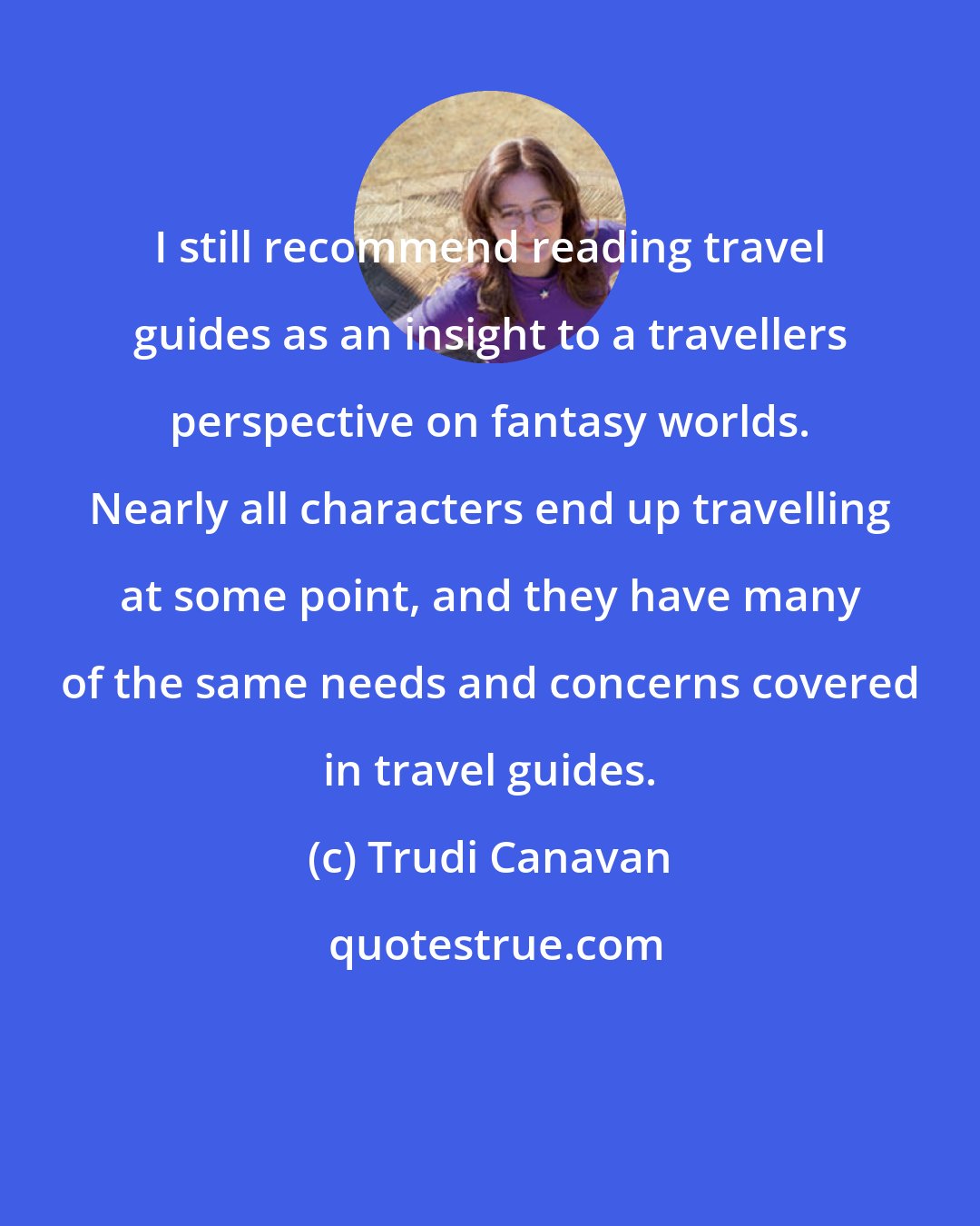 Trudi Canavan: I still recommend reading travel guides as an insight to a travellers perspective on fantasy worlds. Nearly all characters end up travelling at some point, and they have many of the same needs and concerns covered in travel guides.