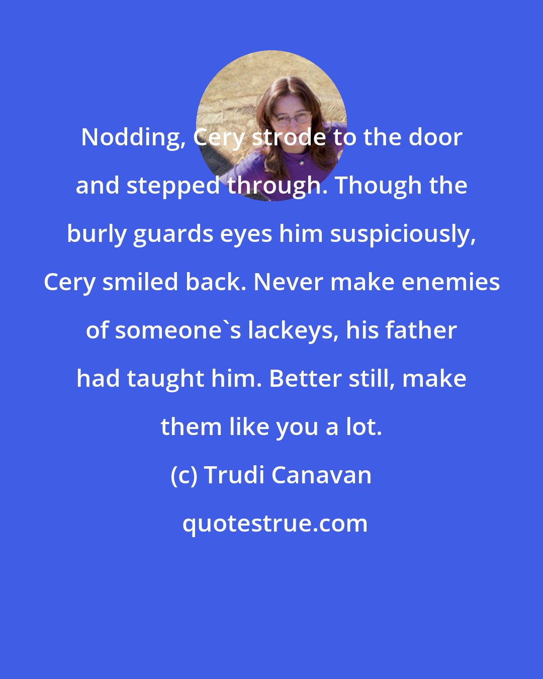Trudi Canavan: Nodding, Cery strode to the door and stepped through. Though the burly guards eyes him suspiciously, Cery smiled back. Never make enemies of someone's lackeys, his father had taught him. Better still, make them like you a lot.