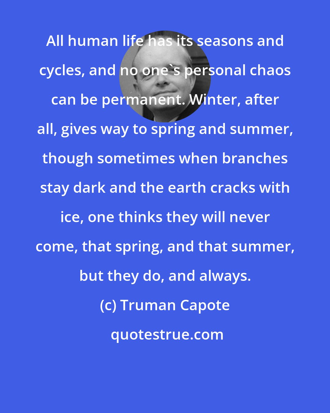 Truman Capote: All human life has its seasons and cycles, and no one's personal chaos can be permanent. Winter, after all, gives way to spring and summer, though sometimes when branches stay dark and the earth cracks with ice, one thinks they will never come, that spring, and that summer, but they do, and always.