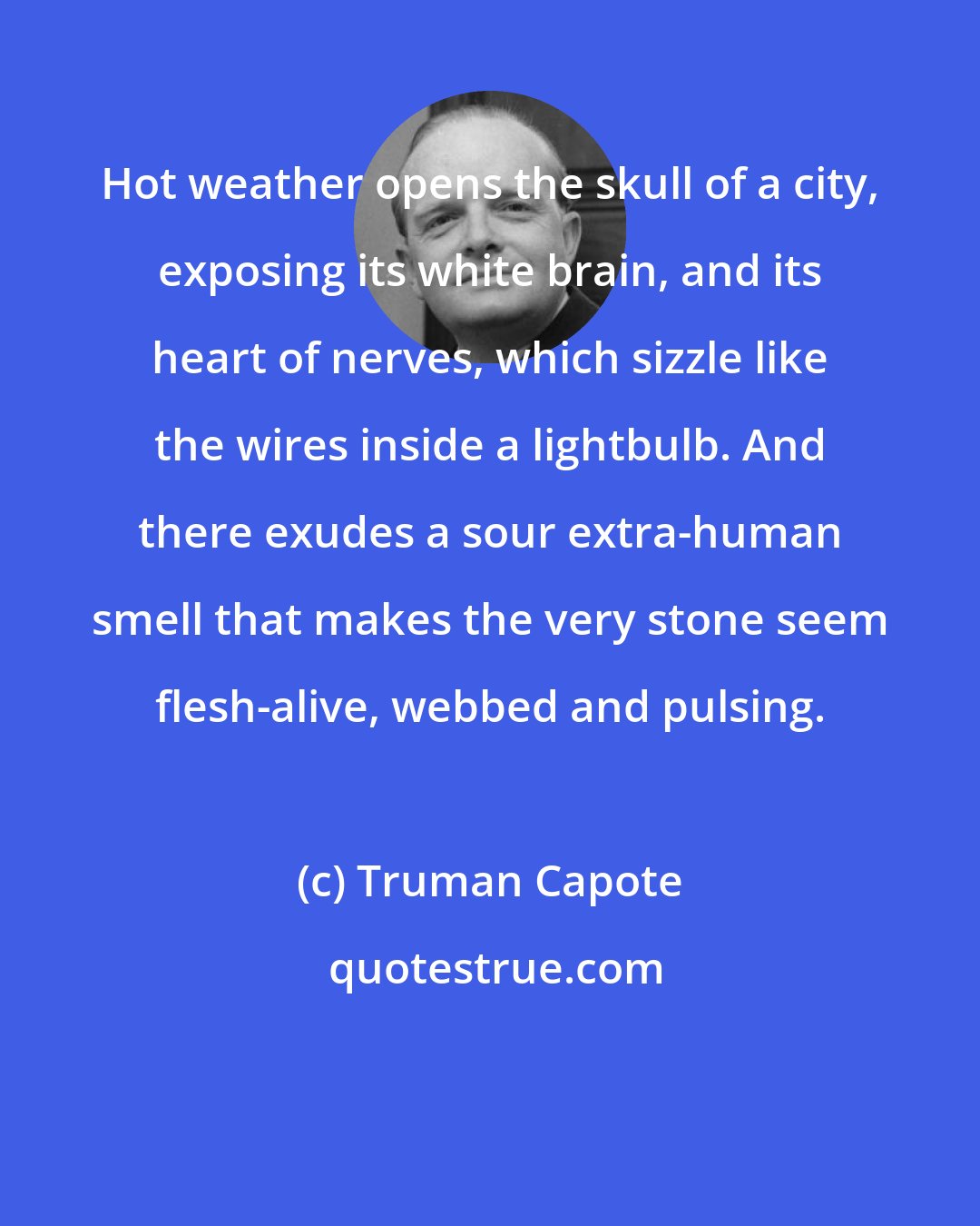 Truman Capote: Hot weather opens the skull of a city, exposing its white brain, and its heart of nerves, which sizzle like the wires inside a lightbulb. And there exudes a sour extra-human smell that makes the very stone seem flesh-alive, webbed and pulsing.