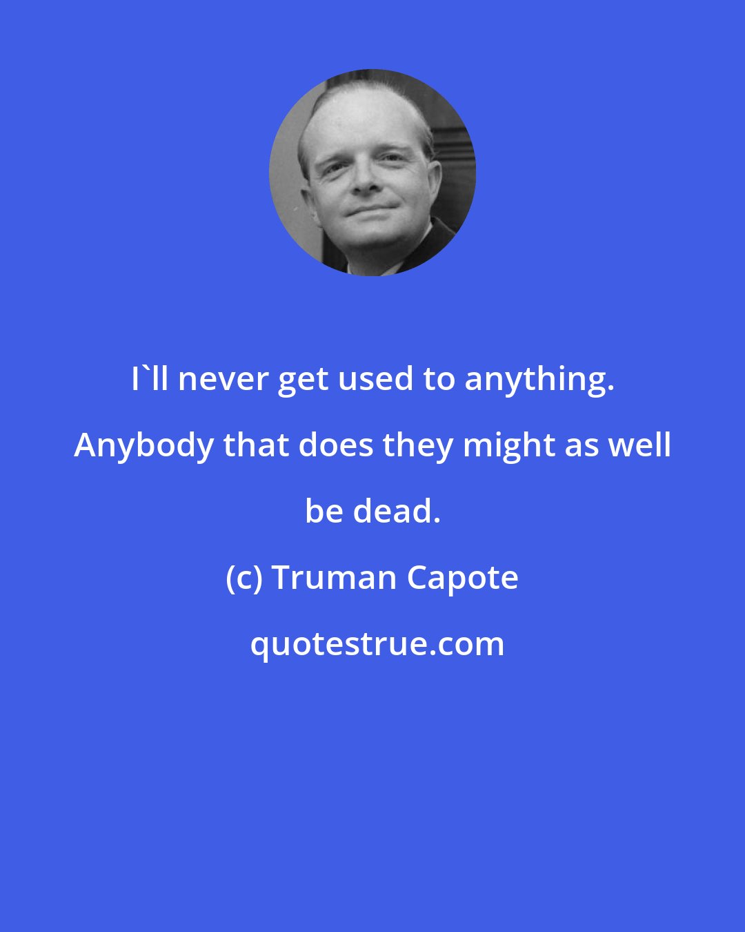 Truman Capote: I'll never get used to anything. Anybody that does they might as well be dead.