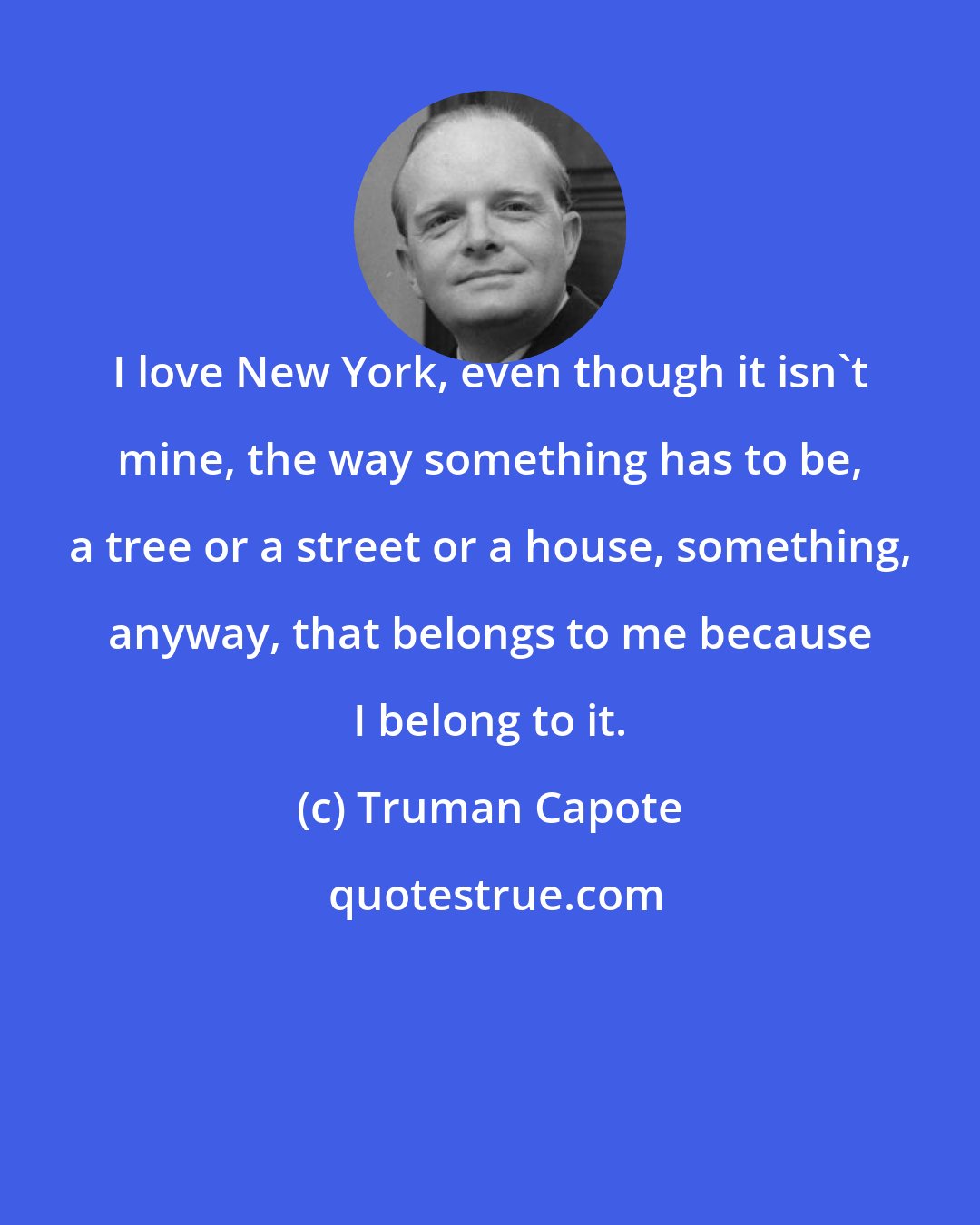 Truman Capote: I love New York, even though it isn't mine, the way something has to be, a tree or a street or a house, something, anyway, that belongs to me because I belong to it.