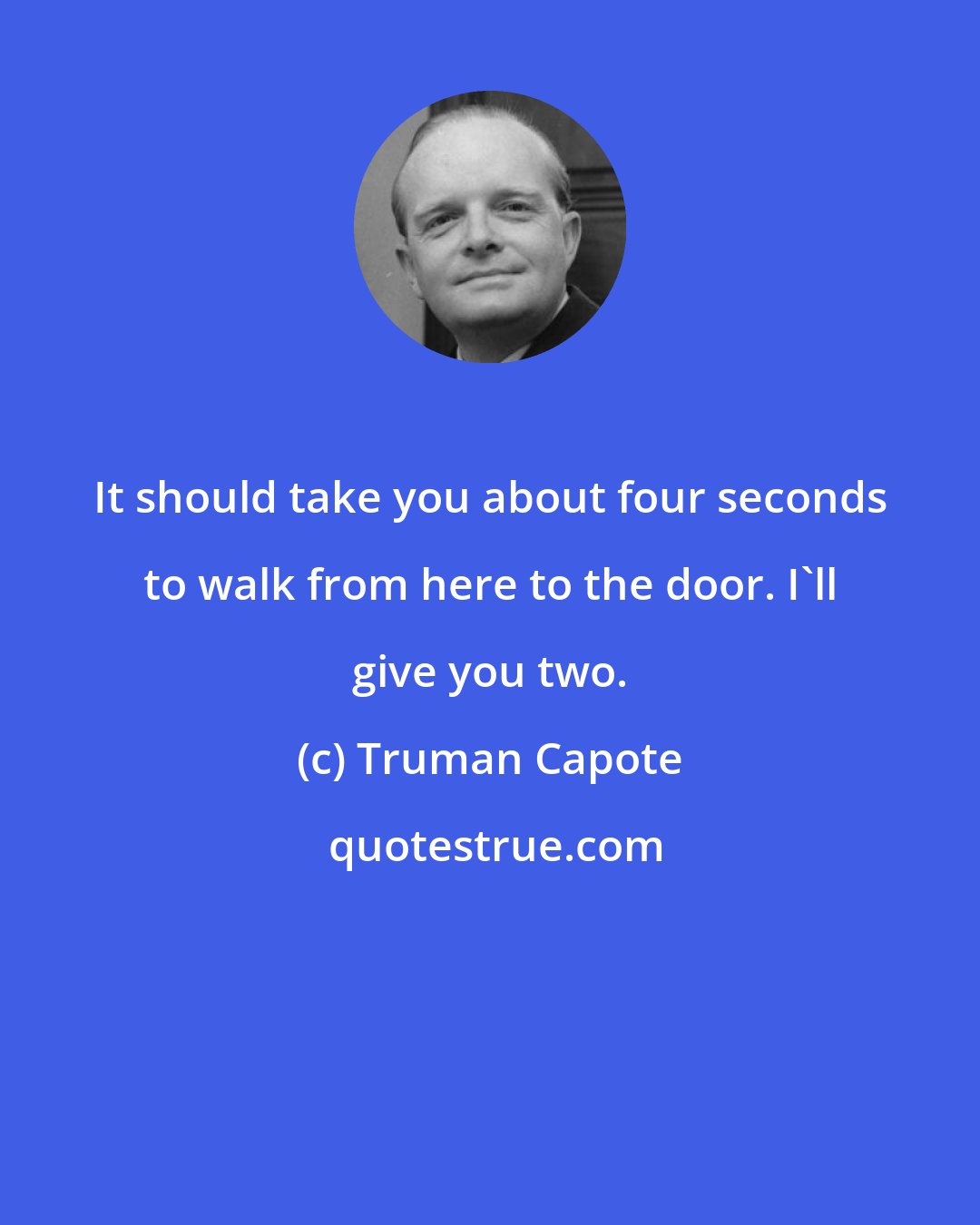 Truman Capote: It should take you about four seconds to walk from here to the door. I'll give you two.