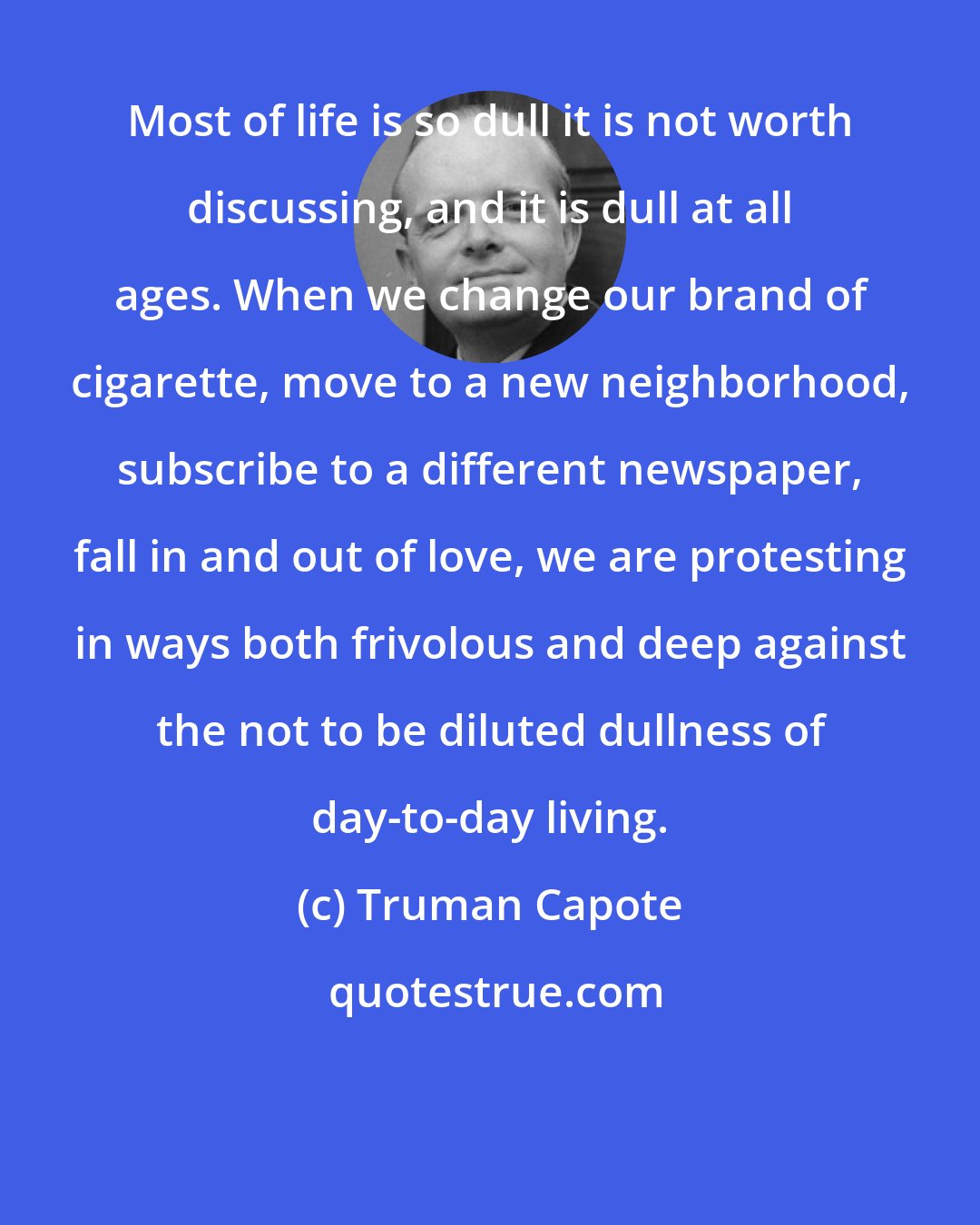 Truman Capote: Most of life is so dull it is not worth discussing, and it is dull at all ages. When we change our brand of cigarette, move to a new neighborhood, subscribe to a different newspaper, fall in and out of love, we are protesting in ways both frivolous and deep against the not to be diluted dullness of day-to-day living.